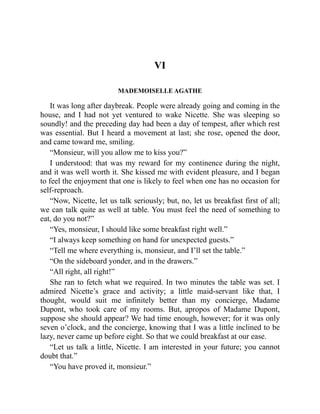 VI
MADEMOISELLE AGATHE
It was long after daybreak. People were already going and coming in the
house, and I had not yet ventured to wake Nicette. She was sleeping so
soundly! and the preceding day had been a day of tempest, after which rest
was essential. But I heard a movement at last; she rose, opened the door,
and came toward me, smiling.
“Monsieur, will you allow me to kiss you?”
I understood: that was my reward for my continence during the night,
and it was well worth it. She kissed me with evident pleasure, and I began
to feel the enjoyment that one is likely to feel when one has no occasion for
self-reproach.
“Now, Nicette, let us talk seriously; but, no, let us breakfast first of all;
we can talk quite as well at table. You must feel the need of something to
eat, do you not?”
“Yes, monsieur, I should like some breakfast right well.”
“I always keep something on hand for unexpected guests.”
“Tell me where everything is, monsieur, and I’ll set the table.”
“On the sideboard yonder, and in the drawers.”
“All right, all right!”
She ran to fetch what we required. In two minutes the table was set. I
admired Nicette’s grace and activity; a little maid-servant like that, I
thought, would suit me infinitely better than my concierge, Madame
Dupont, who took care of my rooms. But, apropos of Madame Dupont,
suppose she should appear? We had time enough, however; for it was only
seven o’clock, and the concierge, knowing that I was a little inclined to be
lazy, never came up before eight. So that we could breakfast at our ease.
“Let us talk a little, Nicette. I am interested in your future; you cannot
doubt that.”
“You have proved it, monsieur.”
 