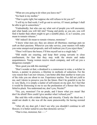 “What are you going to do when you leave me?”
“Go back to my mother.”
“That is quite right; but suppose she still refuses to let you in?”
“I will try to find work; I will go out to service, if I must; perhaps I shall
be able to get in somewhere.”
“Undoubtedly; but who can say what sort of people you will encounter,
and what hands you will fall into? Young and pretty as you are, you will
find it harder than others might to get a suitable place, if, as I assume, you
mean to remain virtuous.”
“Oh! indeed I do mean to remain virtuous, monsieur.”
“I know what men are; they are almost all libertines; marriage puts no
curb on their passions. Wherever you take service, your masters will make
you some unequivocal proposals, and will maltreat you if you reject them.”
“Then I will leave the house; I’ll hire myself out to a single lady.”
“Old maids are exacting, and keep their young servants in close
confinement, for fear that they may walk the streets and make
acquaintances. Young women receive much company, and will set you a
dangerous example.”
“How good you talk this morning!”
“Don’t wonder at that; a drunkard is a connoisseur in wine, a welcher in
horses, a painter in pictures, a libertine in methods of seduction. For the
very reason that I am not virtuous, I am better able than another to warn you
of the risks you are about to run. Experience teaches. You did not yield to
me, and I desire to preserve you for the future. Don’t be grateful to me for
it; very likely, it is simply a matter of self-esteem on my part, for I feel that
it would be distressing to me to see the profanation of a flower that I have
failed to pluck. You understand me, don’t you, Nicette?”
“Yes, yes, monsieur! I’m no prude, and I know what you mean! But
don’t be afraid! How could I give another what I refused you?”
She said this with evident feeling and sincerity. Clearly she liked me; I
could not doubt it; she was all the more praiseworthy for having resisted
me.
“After all, my dear girl, I don’t see why you shouldn’t continue to sell
flowers; it is better suited to you than domestic service.”
“That is true, monsieur, but——”
 