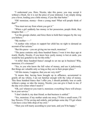 “I understand you. Here, Nicette, take this purse; you may accept it
without a blush, for it is not the price of your dishonor. I am simply doing
you a favor, lending you a little money, if you like that better.”
“Oh! monsieur, money—from a young man! What will people think of
that?”
“You must not say from whom you got it.”
“When a girl suddenly has money in her possession, people think, they
imagine that——”
“Let the gossips chatter, and force them to hold their tongues by the way
you behave.”
“My mother——”
“A mother who refuses to support her child has no right to demand an
account of her actions.”
“But this purse—you are giving me too much, monsieur.”
“The purse contains only three hundred francs; I won it two days ago at
écarté. Really, Nicette, if you knew how easily money is lost at cards, you
would be less grateful to me for this trifle.”
“A trifle! three hundred francs! enough to set me up in business! Why,
monsieur, it’s a treasure!”
“Yes, to you who know the full value of money, and use it judiciously.
But things are valuable only so long as they are in their proper place.”
“All this means, I suppose, that you are very rich?”
“It means that, having been brought up in affluence, accustomed to
gratify all my whims, I am not familiar enough with the value of money.
This three hundred francs that I offer you, I should probably lose at cards
without a pang; so take the money, Nicette; you can give it back to me, if
the day ever comes when I need it.”
“Oh, yes! whenever you want it, monsieur; everything I have will always
be at your service.”
“I don’t doubt it, my dear friend; so that business is settled.”
“Yes, monsieur; if my mother sends me away, I’ll hire a small room, I’ll
buy flowers; I’ll be saving and orderly, and perhaps some day I’ll get where
I can have a nice little shop of my own.”
“Then you will marry according to your taste, and you’ll be happy.”
 