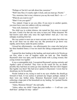 “Perhaps so! but let’s not talk about that, monsieur.”
“Well! time flies; it’s nearly eight o’clock, and you must go, Nicette.”
“Yes, monsieur, that is true; whenever you say the word. But I—is——”
“What do you want to say?”
“Shan’t I see you again?”
“Yes, indeed; I hope to see you often. If you move to another quarter,
you must leave your new address with my concierge.”
“Very well, monsieur; I won’t fail.”
The child was in evident distress; she turned her face away to conceal
her tears. Could it be that she was sorry to leave me? What nonsense! We
had known each other only since the night before! And yet, I too was
unhappy at parting from her.
She was certain to meet one or more servants on the stairs; but what was
she to do? there was no other way out. She promised to go down very
rapidly, and to hurry under the porte cochère.
I kissed her affectionately—too affectionately for a man who had given
her three hundred francs; it was too much like taking compensation for the
gift.
I opened the door leading to the landing, and stood aside to let Nicette go
out first, when a roar of laughter made me look up. That fiendish
Raymond’s door was open, and he stood inside with a young woman; that
young woman was Agathe!
It was a contemptible trick. I recognized Raymond’s prying curiosity and
Agathe’s spirit of mischief. They were on the watch for me, no doubt;
possibly they had been on sentry-go since daybreak. But how did it happen
that Agathe was there? She had never spoken to Raymond. I swore that he
should pay me for his perfidy.
Nicette looked at me, trying to read in my eyes whether she should go
forward or back. It was useless to pretend any longer; perhaps, indeed, if
there were any further delay, Monsieur Raymond would succeed in
collecting a large part of the household on my landing. So I pushed Nicette
toward the stairs.
“Adieu, Monsieur Dorsan!” she said sadly.
“Adieu, adieu, my child! I hope that your mother—— I will see—you
shall hear—perhaps we may—adieu!”
 