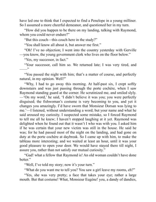 have led one to think that I expected to find a Penelope in a young milliner.
So I assumed a more cheerful demeanor, and questioned her in my turn.
“How did you happen to be there on my landing, talking with Raymond,
whom you could never endure?”
“But this couch—this couch here in the study?”
“You shall know all about it, but answer me first.”
“Oh! I’ve no objection; I went into the country yesterday with Gerville
—you know, the young government clerk who lives on the floor below.”
“Yes, my successor, in fact.”
“Your successor, call him so. We returned late; I was very tired, and
——”
“You passed the night with him; that’s a matter of course, and perfectly
natural, in my opinion. Well?”
“Why, I had to go away this morning. At half-past six, I crept softly
downstairs and was just passing through the porte cochère, when I saw
Raymond standing guard at the corner. He scrutinized me, and smiled slyly.
—‘On my word,’ he said, ‘I didn’t believe it was you; you were perfectly
disguised; the fishwoman’s costume is very becoming to you, and yet it
changes you amazingly. I’d have sworn that Monsieur Dorsan was lying to
me.’—I listened, without understanding a word; but your name and what he
said aroused my curiosity. I suspected some mistake, so I forced Raymond
to tell me all he knew; I haven’t stopped laughing at it yet. Raymond was
delighted when he found out that it wasn’t I who was with you. I asked him
if he was certain that your new victim was still in the house. He said he
was; for he had passed most of the night on the landing, and had gone on
duty at the porte cochère at daybreak. So I came up with him, to make the
tableau more interesting; and we waited at least an hour, until it was your
good pleasure to open your door. We would have stayed there till night, I
assure you, rather than not satisfy our mutual curiosity.”
“Gad! what a fellow that Raymond is! An old woman couldn’t have done
better.”
“Well, I’ve told my story; now it’s your turn.”
“What do you want me to tell you? You saw a girl leave my rooms, eh?”
“Yes, she was very pretty; a face that takes your eye; rather a large
mouth. But that costume! What, Monsieur Eugène! you, a dandy of dandies,
 