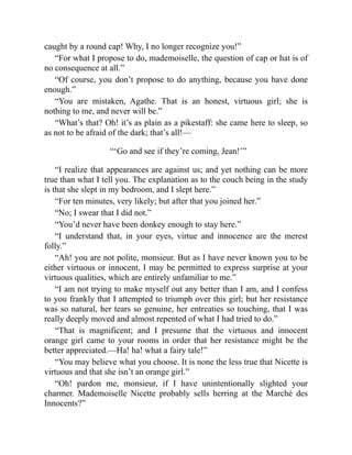 caught by a round cap! Why, I no longer recognize you!”
“For what I propose to do, mademoiselle, the question of cap or hat is of
no consequence at all.”
“Of course, you don’t propose to do anything, because you have done
enough.”
“You are mistaken, Agathe. That is an honest, virtuous girl; she is
nothing to me, and never will be.”
“What’s that? Oh! it’s as plain as a pikestaff: she came here to sleep, so
as not to be afraid of the dark; that’s all!—
“‘Go and see if they’re coming, Jean!’”
“I realize that appearances are against us; and yet nothing can be more
true than what I tell you. The explanation as to the couch being in the study
is that she slept in my bedroom, and I slept here.”
“For ten minutes, very likely; but after that you joined her.”
“No; I swear that I did not.”
“You’d never have been donkey enough to stay here.”
“I understand that, in your eyes, virtue and innocence are the merest
folly.”
“Ah! you are not polite, monsieur. But as I have never known you to be
either virtuous or innocent, I may be permitted to express surprise at your
virtuous qualities, which are entirely unfamiliar to me.”
“I am not trying to make myself out any better than I am, and I confess
to you frankly that I attempted to triumph over this girl; but her resistance
was so natural, her tears so genuine, her entreaties so touching, that I was
really deeply moved and almost repented of what I had tried to do.”
“That is magnificent; and I presume that the virtuous and innocent
orange girl came to your rooms in order that her resistance might be the
better appreciated.—Ha! ha! what a fairy tale!”
“You may believe what you choose. It is none the less true that Nicette is
virtuous and that she isn’t an orange girl.”
“Oh! pardon me, monsieur, if I have unintentionally slighted your
charmer. Mademoiselle Nicette probably sells herring at the Marché des
Innocents?”
 