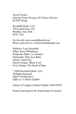Mental Models:
Aligning Design Strategy with Human Behavior
By Indi Young
Rosenfeld Media, LLC
705 Carroll Street, #2L
Brooklyn, New York
11215 USA
On the web: www.rosenfeldmedia.com
Please send errors to: errata@rosenfeldmedia.com
Publisher: Louis Rosenfeld
Editor: Karen Whitehouse
Production Editor: Liz Danzico
Proofreader: Mary Jean Babic
Indexer: Fred Leise
Interior Design: Allison Cecil
Cover Design: The Heads of State
© 2008 Rosenfeld Media, LLC
All Rights Reserved
ISBN 1-933820-06-3
ISBN-13 9 781933 820064
Library of Congress Control Number: 2007930707
Printed and bound in the United States of America
 