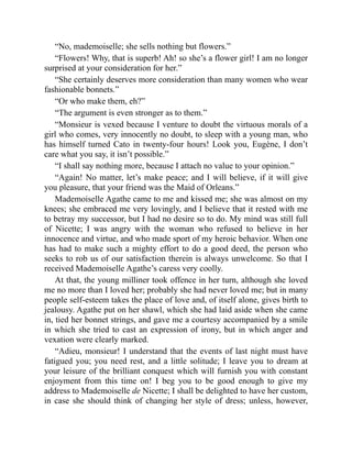 “No, mademoiselle; she sells nothing but flowers.”
“Flowers! Why, that is superb! Ah! so she’s a flower girl! I am no longer
surprised at your consideration for her.”
“She certainly deserves more consideration than many women who wear
fashionable bonnets.”
“Or who make them, eh?”
“The argument is even stronger as to them.”
“Monsieur is vexed because I venture to doubt the virtuous morals of a
girl who comes, very innocently no doubt, to sleep with a young man, who
has himself turned Cato in twenty-four hours! Look you, Eugène, I don’t
care what you say, it isn’t possible.”
“I shall say nothing more, because I attach no value to your opinion.”
“Again! No matter, let’s make peace; and I will believe, if it will give
you pleasure, that your friend was the Maid of Orleans.”
Mademoiselle Agathe came to me and kissed me; she was almost on my
knees; she embraced me very lovingly, and I believe that it rested with me
to betray my successor, but I had no desire so to do. My mind was still full
of Nicette; I was angry with the woman who refused to believe in her
innocence and virtue, and who made sport of my heroic behavior. When one
has had to make such a mighty effort to do a good deed, the person who
seeks to rob us of our satisfaction therein is always unwelcome. So that I
received Mademoiselle Agathe’s caress very coolly.
At that, the young milliner took offence in her turn, although she loved
me no more than I loved her; probably she had never loved me; but in many
people self-esteem takes the place of love and, of itself alone, gives birth to
jealousy. Agathe put on her shawl, which she had laid aside when she came
in, tied her bonnet strings, and gave me a courtesy accompanied by a smile
in which she tried to cast an expression of irony, but in which anger and
vexation were clearly marked.
“Adieu, monsieur! I understand that the events of last night must have
fatigued you; you need rest, and a little solitude; I leave you to dream at
your leisure of the brilliant conquest which will furnish you with constant
enjoyment from this time on! I beg you to be good enough to give my
address to Mademoiselle de Nicette; I shall be delighted to have her custom,
in case she should think of changing her style of dress; unless, however,
 