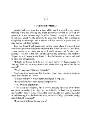 VII
A WORD ABOUT MYSELF
Agathe had been gone for a long while, and I was still in my study,
thinking of the past evening and night. Somebody opened the door of my
apartment: it was my concierge, Madame Dupont, coming to put my room
to rights, as usual. As she came in, the good soul did not fail to glance at
everything within range; and a woman will see more at a glance than we
men can see in fifteen minutes.
Fool that I was! I had forgotten to put the couch where it belonged! that
wretched Agathe was responsible for that! But when all was said and done,
I was master in my own apartment; I could arrange my furniture as I
pleased. I was not in the habit of talking with my concierge, and Madame
Dupont knew it. Nevertheless, I noticed that she hovered about me and tried
to enter into conversation.
“It looks as though ‘twill be a lovely day; that’s very lucky, seeing it’s
Sunday; there are so many people who don’t have any other day for an
outing!”
“Yes,” I assented, “it is very fortunate.”
“Ah! monsieur has moved his furniture, I see. Does monsieur mean to
leave this couch in his study?”
“No; you may put it back where it belongs; I’ll help you.”
“I see; monsieur has been trying an experiment?”
“Yes, it was an experiment.”
“That’s like my daughter, who’s forever moving her son’s cradle from
one place to another. Last night, she put it beside the bed; but my son-in-
law wouldn’t have it there, because the child’s nearly four years old, and it
is embarrassing for a husband and wife, when—— Why, your bed’s hardly
tumbled at all, monsieur!”
“I suppose that I didn’t move much.”
 