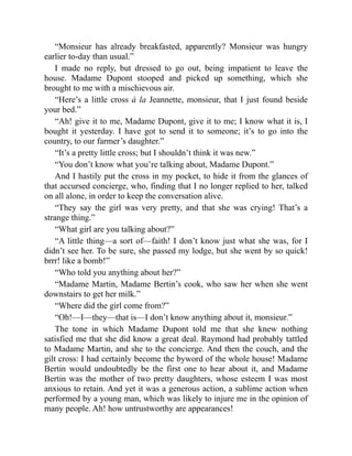 “Monsieur has already breakfasted, apparently? Monsieur was hungry
earlier to-day than usual.”
I made no reply, but dressed to go out, being impatient to leave the
house. Madame Dupont stooped and picked up something, which she
brought to me with a mischievous air.
“Here’s a little cross à la Jeannette, monsieur, that I just found beside
your bed.”
“Ah! give it to me, Madame Dupont, give it to me; I know what it is, I
bought it yesterday. I have got to send it to someone; it’s to go into the
country, to our farmer’s daughter.”
“It’s a pretty little cross; but I shouldn’t think it was new.”
“You don’t know what you’re talking about, Madame Dupont.”
And I hastily put the cross in my pocket, to hide it from the glances of
that accursed concierge, who, finding that I no longer replied to her, talked
on all alone, in order to keep the conversation alive.
“They say the girl was very pretty, and that she was crying! That’s a
strange thing.”
“What girl are you talking about?”
“A little thing—a sort of—faith! I don’t know just what she was, for I
didn’t see her. To be sure, she passed my lodge, but she went by so quick!
brrr! like a bomb!”
“Who told you anything about her?”
“Madame Martin, Madame Bertin’s cook, who saw her when she went
downstairs to get her milk.”
“Where did the girl come from?”
“Oh!—I—they—that is—I don’t know anything about it, monsieur.”
The tone in which Madame Dupont told me that she knew nothing
satisfied me that she did know a great deal. Raymond had probably tattled
to Madame Martin, and she to the concierge. And then the couch, and the
gilt cross: I had certainly become the byword of the whole house! Madame
Bertin would undoubtedly be the first one to hear about it, and Madame
Bertin was the mother of two pretty daughters, whose esteem I was most
anxious to retain. And yet it was a generous action, a sublime action when
performed by a young man, which was likely to injure me in the opinion of
many people. Ah! how untrustworthy are appearances!
 