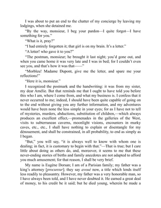 I was about to put an end to the chatter of my concierge by leaving my
lodgings, when she detained me.
“By the way, monsieur, I beg your pardon—I quite forgot—I have
something for you.”
“What is it, pray?”
“I had entirely forgotten it; that girl is on my brain. It’s a letter.”
“A letter! who gave it to you?”
“The postman, monsieur; he brought it last night; you’d gone out, and
when you came home it was very late and I was in bed; for I couldn’t even
see you, and that’s how it was that——”
“Morbleu! Madame Dupont, give me the letter, and spare me your
reflections!”
“Here it is, monsieur.”
I recognized the postmark and the handwriting: it was from my sister,
my dear Amélie. But that reminds me that I ought to have told you before
this who I am, where I come from, and what my business is. I confess that it
never occurred to me; indeed, I should have been quite capable of going on
to the end without giving you any further information, and my adventures
would have been none the less simple in your eyes; for as I have not to tell
of mysteries, murders, abductions, substitution of children,—which always
produces an excellent effect,—promenades in the galleries of the West,
visits to subterranean caverns, moonlight visions, encounters in murky
caves, etc., etc., I shall have nothing to explain or disentangle for my
dénouement, and shall be constrained, in all probability, to end as simply as
I began.
“But,” you will say, “it is always well to know with whom one is
dealing; in fact, it is customary to begin with that.”—That is true; but I care
little about doing as others do, and, moreover, it seems to me that these
never-ending stories of births and family anecdotes are not adapted to afford
you much amusement; for that reason, I shall be very brief.
My name is Eugène Dorsan; I am of a Parisian family; my father was a
king’s attorney [procureur]; they say avoué now, a title which lends itself
less readily to pleasantry. However, my father was a very honorable man, so
I have always been told, and I have never doubted it. He earned a great deal
of money, to his credit be it said; but he died young, wherein he made a
 