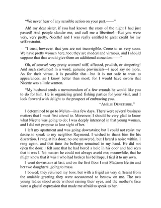 “We never hear of any sensible action on your part.——”
Ah! my dear sister, if you had known the story of the night I had just
passed! And people slander me, and call me a libertine!—But you were
very, very pretty, Nicette! and I was really entitled to great credit for my
self-restraint.
“I trust, however, that you are not incorrigible. Come to us very soon.
We have pretty women here, too; they are modest and virtuous, and I should
suppose that that would give them an additional attraction.——”
Oh, of course! very pretty women! stiff, affected, prudish, or simpering!
And such costumes! In a word, genuine provincials—I need say no more.
As for their virtue, it is possible that—but it is not safe to trust to
appearances, as I know better than most; for I would have sworn that
Nicette was a little wanton.
“My husband sends a memorandum of a few errands he would like you
to do for him. He is organizing grand fishing parties for your visit, and I
look forward with delight to the prospect of embracing you.
“AMÉLIE DÉNETERRE.”
I determined to go to Melun—in a few days. There were several business
matters that I must first attend to. Moreover, I should be very glad to know
what Nicette was going to do; I was deeply interested in that young woman,
and I did not propose to lose sight of her.
I left my apartment and was going downstairs; but I could not resist my
desire to speak to my neighbor Raymond. I wished to thank him for his
discretion. I rang at his door; no one answered, but I heard a noise within. I
rang again, and that time the bellrope remained in my hand. He did not
open the door. I felt sure that he had bored a hole in his door and had seen
that it was I. No matter: he could not always avoid me; meanwhile, that he
might know that it was I who had broken his bellrope, I tied it to my own.
I went downstairs at last; and on the first floor I met Madame Bertin and
her two daughters, going to mass.
I bowed; they returned my bow, but with a frigid air very different from
the amiable greeting they were accustomed to bestow on me. The two
young ladies stood aside without raising their eyes, and the mother’s face
wore a glacial expression that made me afraid to speak to her.
 