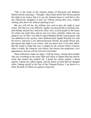 “This is the result of the infernal chatter of Raymond and Madame
Martin and the concierge,” I thought; “these ladies know that Nicette passed
the night in my rooms; that is to say, the mamma knows it, and that is why
she ordered her daughters to pass me without raising their eyes, without
smiling, and, above all, without speaking to me.”
But you will tell me, the milliner also used to pass the night in your
rooms. Ah! that was very different. Agathe was dressed like everybody else,
and nobody noticed her; moreover, there were several people in the house
for whom she made hats; and no one ever knew certainly whom she was
going to see. So that I was able to retain Madame Bertin’s good graces, and
was admitted to her society, when Mademoiselle Agathe honored me with
her favors. And now I was tabooed because Nicette, the pretty flower girl,
had passed the night in my rooms. And you know how it all came about.
But the world is made that way; it judges by the exterior before it knows
what is within. Be whatever you choose, but observe the proprieties; save
appearances, and you will be received everywhere.
These reflections made me angry. I left the house, cursing those people
who see everything in the same light and refuse to depart from the narrow
circle that custom has marked out. I paced the streets angrily, I dined
angrily, I drank my coffee angrily, and my frame of mind had not changed
when, finding myself at the foot of the Champs-Élysées, I sat down in a
chair, the back of which was against a large tree.
 