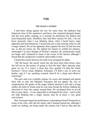 VIII
THE MAGIC LANTERN
I had been sitting against the tree for some time; the darkness had
dispersed some of the saunterers; and those who remained plunged deeper
into the cross paths, seeking, as it seemed, by preference the darkest and
least-frequented spots. Doubtless they had their reasons for that. I do not
know precisely what I was thinking about, when I heard heavy steps
approach and stop behind me. I turned and saw a man carrying what we call
a magic lantern. He set his apparatus down against the tree; he had not seen
me, or did not notice me. He lighted his lantern to exhibit his pictures,
whereupon I at once thought of Florian’s monkey; the reminiscence made
me laugh, and I prepared to listen to the owner of the lantern, although I
feared that the comparison would be unfavorable to him.
I heard him mutter between his teeth as he arranged his lights:
“Ah! the hussy! the rascal! where has she been these three hours, since
she left me on the pretext of going to feed the brat? She’s playing some
game on me. If it wasn’t a show day, how quickly I’d drop the whole
business!—Never mind, Madame Trousquin, I’ll find a way to solve my
doubts; and if I see anything crooked, there’ll be a sharp and effective
reckoning!”
The poor man was evidently jealous; he swore and stamped and glared
from side to side, but Madame Trousquin did not appear. By way of
compensation, the gleam of the magic lantern attracted a girl and a young
soldier, the latter of whom took his seat close beside the former, bidding the
showman to close the curtain around them. He enveloped them in an old
blue or gray sheet,—it was impossible to distinguish the color,—and I could
not help thinking that a magic lantern may be at times a very great
convenience.
Père Trousquin began his performance, interrupting himself frequently to
swear at his wife, who did not return; and I listened attentively, although I
could see nothing, not being under the curtain; but I had an idea that the
 