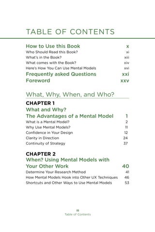 iii
Table of Contents
table of contents
How to Use this Book x
Who Should Read this Book? xi
What’s in the Book? xiii
What comes with the Book? xiv
Here’s How You Can Use Mental Models xvi
Frequently asked Questions xxi
Foreword xxv
What, Why, When, and Who?
Chapter 1
What and Why?
The Advantages of a Mental Model 1
What is a Mental Model? 2
Why Use Mental Models? 11
Confidence in Your Design 12
Clarity in Direction 24
Continuity of Strategy 37
Chapter 2
When? Using Mental Models with
Your Other Work 40
Determine Your Research Method 41
How Mental Models Hook into Other UX Techniques 46
Shortcuts and Other Ways to Use Mental Models 53
 