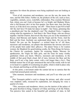 spectators for whom the pictures were being explained were not looking at
them.
“First of all, messieurs and mesdames, you see the sun, the moon, the
stars, and the little fishes. Farther on, the products of the soil, such as trees,
vegetables, animals, caves, waterfalls, rattlesnakes. Pray examine Monsieur
Sun, whom you can’t look at because he’s so bright; and Madame Moon,
who is full because she’s in her first quarter. See those stars, how fast they
travel, as if the devil was carrying ’em off!—Three hours to put Fifi to bed!
Ah! the slut! how I’ll make her dance to-night!—See Venus, glistening like
a pinchbeck pin! See the shepherd’s star! The shepherd Tircis, I suppose,
seeing what his reputation is. And there’s the Three Kings, who are always
together. And the Chariot, that travels like those you see in the mountains of
Russia. And Mercury and Jupiter. And the Virgin and the Twins. And the
Bull and the Goat. Anybody can understand about them. Do you see the
Scales? Do you see the Scorpion?—a wicked beast he is! All these,
messieurs and mesdames, are planets that determine the nervous infections
of the people born under their affluence. The planet Venus is for wanton
women, the Shepherd for good-looking youths, the Three Kings for heroes,
the Chariot for coachmen, Jupiter for roistering blades, Mercury for
apothecaries, the Virgin for little girls, and the Goat for many worthy
gentlemen whom you know. Observe, messieurs and mesdames, in the
middle of that great black cloud, full of stars, between the Bear and the
Ram, you’ll see a big, hairy comet, with a tail longer than a fox’s. That
brilliant meteor has in all ages announced the end of the world; with its tail
or its head it is capable of overturning our globe, which is held in place only
by a thread, and broiling us all like chestnuts.”
At this point, a movement under the curtain led me to surmise that the
comet had aroused great curiosity.
“One moment, messieurs and mesdames, and you’ll see what you will
see.”
Père Trousquin pulled a cord to change the picture, and, after several
very emphatic oaths, resumed his explanation, not changing his voice a
quarter of a tone.
“This, messieurs and mesdames, shows you the interior of the palace of
the great Kin-Kin-Li-King, Emperor of China and King of all the Pekins.
You perceive him seated in his beautiful gilt armchair of state, in full
 