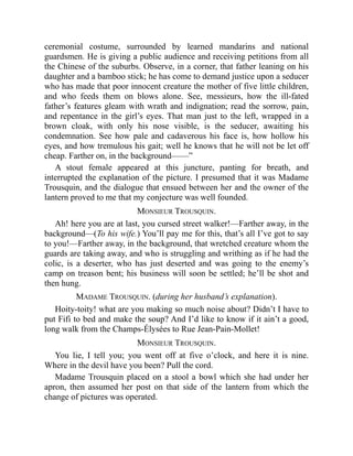 ceremonial costume, surrounded by learned mandarins and national
guardsmen. He is giving a public audience and receiving petitions from all
the Chinese of the suburbs. Observe, in a corner, that father leaning on his
daughter and a bamboo stick; he has come to demand justice upon a seducer
who has made that poor innocent creature the mother of five little children,
and who feeds them on blows alone. See, messieurs, how the ill-fated
father’s features gleam with wrath and indignation; read the sorrow, pain,
and repentance in the girl’s eyes. That man just to the left, wrapped in a
brown cloak, with only his nose visible, is the seducer, awaiting his
condemnation. See how pale and cadaverous his face is, how hollow his
eyes, and how tremulous his gait; well he knows that he will not be let off
cheap. Farther on, in the background——”
A stout female appeared at this juncture, panting for breath, and
interrupted the explanation of the picture. I presumed that it was Madame
Trousquin, and the dialogue that ensued between her and the owner of the
lantern proved to me that my conjecture was well founded.
MONSIEUR TROUSQUIN.
Ah! here you are at last, you cursed street walker!—Farther away, in the
background—(To his wife.) You’ll pay me for this, that’s all I’ve got to say
to you!—Farther away, in the background, that wretched creature whom the
guards are taking away, and who is struggling and writhing as if he had the
colic, is a deserter, who has just deserted and was going to the enemy’s
camp on treason bent; his business will soon be settled; he’ll be shot and
then hung.
MADAME TROUSQUIN. (during her husband’s explanation).
Hoity-toity! what are you making so much noise about? Didn’t I have to
put Fifi to bed and make the soup? And I’d like to know if it ain’t a good,
long walk from the Champs-Élysées to Rue Jean-Pain-Mollet!
MONSIEUR TROUSQUIN.
You lie, I tell you; you went off at five o’clock, and here it is nine.
Where in the devil have you been? Pull the cord.
Madame Trousquin placed on a stool a bowl which she had under her
apron, then assumed her post on that side of the lantern from which the
change of pictures was operated.
 