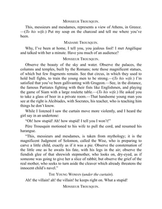 MONSIEUR TROUSQUIN.
This, messieurs and mesdames, represents a view of Athens, in Greece.
—(To his wife.) Put my soup on the charcoal and tell me where you’ve
been.
MADAME TROUSQUIN.
Why, I’ve been at home, I tell you, you jealous fool! I met Angélique
and talked with her a minute. Have you much of an audience?
MONSIEUR TROUSQUIN.
Observe the beauty of the sky and water. Observe the palaces, the
columns and temples, built by the Romans; note those magnificent statues,
of which but few fragments remain. See that circus, in which they used to
hold bull fights, to train the young men to be strong.—(To his wife.) I’m
satisfied that you’ve been gallivanting with Grugeon.—See, in the distance,
the famous Partiates fighting with their fists like Englishmen, and playing
the game of Siam with a large roulette table.—(To his wife.) He asked you
to take a glass of beer in a private room.—That handsome young man you
see at the right is Alcibiades, with Socrates, his teacher, who is teaching him
things he don’t know.
While I listened I saw the curtain move more violently, and I heard the
girl say in an undertone:
“Oh! how stupid! Ah! how stupid! I tell you I won’t!”
Père Trousquin motioned to his wife to pull the cord, and resumed his
harangue.
“This, messieurs and mesdames, is taken from mythology; it is the
magnificent Judgment of Solomon, called the Wise, who is preparing to
carve a little child, exactly as if it was a pie. Observe the consternation of
the little one as he awaits his fate, with his legs in the air; observe the
fiendish glee of that shrewish stepmother, who looks on, dry-eyed, as if
someone was going to give her a slice of rabbit; but observe the grief of the
real mother, who seeks to turn aside the cleaver which already threatens the
innocent child’s navel.”
THE YOUNG WOMAN (under the curtain).
Ah! the villain! ah! the villain! he keeps right on. What a stupid!
MONSIEUR TROUSQUIN.
 