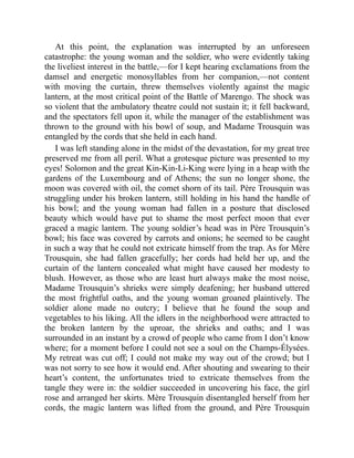 At this point, the explanation was interrupted by an unforeseen
catastrophe: the young woman and the soldier, who were evidently taking
the liveliest interest in the battle,—for I kept hearing exclamations from the
damsel and energetic monosyllables from her companion,—not content
with moving the curtain, threw themselves violently against the magic
lantern, at the most critical point of the Battle of Marengo. The shock was
so violent that the ambulatory theatre could not sustain it; it fell backward,
and the spectators fell upon it, while the manager of the establishment was
thrown to the ground with his bowl of soup, and Madame Trousquin was
entangled by the cords that she held in each hand.
I was left standing alone in the midst of the devastation, for my great tree
preserved me from all peril. What a grotesque picture was presented to my
eyes! Solomon and the great Kin-Kin-Li-King were lying in a heap with the
gardens of the Luxembourg and of Athens; the sun no longer shone, the
moon was covered with oil, the comet shorn of its tail. Père Trousquin was
struggling under his broken lantern, still holding in his hand the handle of
his bowl; and the young woman had fallen in a posture that disclosed
beauty which would have put to shame the most perfect moon that ever
graced a magic lantern. The young soldier’s head was in Père Trousquin’s
bowl; his face was covered by carrots and onions; he seemed to be caught
in such a way that he could not extricate himself from the trap. As for Mère
Trousquin, she had fallen gracefully; her cords had held her up, and the
curtain of the lantern concealed what might have caused her modesty to
blush. However, as those who are least hurt always make the most noise,
Madame Trousquin’s shrieks were simply deafening; her husband uttered
the most frightful oaths, and the young woman groaned plaintively. The
soldier alone made no outcry; I believe that he found the soup and
vegetables to his liking. All the idlers in the neighborhood were attracted to
the broken lantern by the uproar, the shrieks and oaths; and I was
surrounded in an instant by a crowd of people who came from I don’t know
where; for a moment before I could not see a soul on the Champs-Élysées.
My retreat was cut off; I could not make my way out of the crowd; but I
was not sorry to see how it would end. After shouting and swearing to their
heart’s content, the unfortunates tried to extricate themselves from the
tangle they were in: the soldier succeeded in uncovering his face, the girl
rose and arranged her skirts. Mère Trousquin disentangled herself from her
cords, the magic lantern was lifted from the ground, and Père Trousquin
 