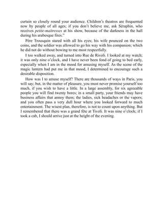 curtain so closely round your audience. Children’s theatres are frequented
now by people of all ages; if you don’t believe me, ask Séraphin, who
receives petite-maîtresses at his show, because of the darkness in the hall
during his arabesque fires.”
Père Trousquin stared with all his eyes; his wife pounced on the two
coins, and the soldier was allowed to go his way with his companion; which
he did not do without bowing to me most respectfully.
I too walked away, and turned into Rue de Rivoli. I looked at my watch;
it was only nine o’clock, and I have never been fond of going to bed early,
especially when I am in the mood for amusing myself. As the scene of the
magic lantern had put me in that mood, I determined to encourage such a
desirable disposition.
How was I to amuse myself? There are thousands of ways in Paris, you
will say; but, in the matter of pleasure, you must never promise yourself too
much, if you wish to have a little. In a large assembly, for six agreeable
people you will find twenty bores; in a small party, your friends may have
business affairs that annoy them; the ladies, sick headaches or the vapors;
and you often pass a very dull hour where you looked forward to much
entertainment. The wisest plan, therefore, is not to count upon anything. But
I remembered that there was a grand fête at Tivoli. It was nine o’clock; if I
took a cab, I should arrive just at the height of the evening.
 