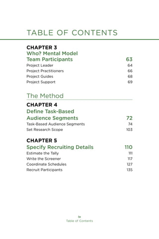 table of contents
iv
Table of Contents
Chapter 3
Who? Mental Model
Team Participants 63
Project Leader 64
Project Practitioners 66
Project Guides 68
Project Support 69
The Method
Chapter 4
Define Task-Based
Audience Segments 72
Task-Based Audience Segments 74
Set Research Scope 103
Chapter 5
Specify Recruiting Details 110
Estimate the Tally 111
Write the Screener 117
Coordinate Schedules 127
Recruit Participants 135
 