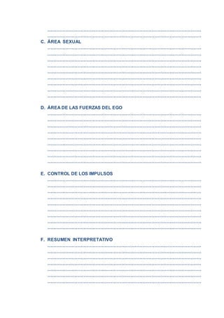 …………………………………………………………………………………………
…………………………………………………………………………………………
C. ÁREA SEXUAL
…………………………………………………………………………………………
…………………………………………………………………………………………
…………………………………………………………………………………………
…………………………………………………………………………………………
…………………………………………………………………………………………
…………………………………………………………………………………………
…………………………………………………………………………………………
…………………………………………………………………………………………
…………………………………………………………………………………………
D. ÁREA DE LAS FUERZAS DEL EGO
…………………………………………………………………………………………
…………………………………………………………………………………………
…………………………………………………………………………………………
…………………………………………………………………………………………
…………………………………………………………………………………………
…………………………………………………………………………………………
…………………………………………………………………………………………
…………………………………………………………………………………………
…………………………………………………………………………………………
E. CONTROL DE LOS IMPULSOS
…………………………………………………………………………………………
…………………………………………………………………………………………
…………………………………………………………………………………………
…………………………………………………………………………………………
…………………………………………………………………………………………
…………………………………………………………………………………………
…………………………………………………………………………………………
…………………………………………………………………………………………
…………………………………………………………………………………………
F. RESUMEN INTERPRETATIVO
…………………………………………………………………………………………
…………………………………………………………………………………………
…………………………………………………………………………………………
…………………………………………………………………………………………
…………………………………………………………………………………………
…………………………………………………………………………………………
…………………………………………………………………………………………
 