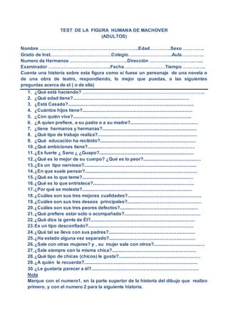 TEST DE LA FIGURA HUMANA DE MACHOVER
(ADULTOS)
Nombre ………………………………………………………..Edad…………..Sexo …………..
Grado de Inst………………………………….Colegio………………………..Aula……….…..
Numero de Hermanos ………………………………..Dirección ………………………..…....
Examinador …………………………………..Fecha………………………Tiempo ……….…..
Cuenta una historia sobre esta figura como si fuese un personaje de una novela o
de una obra de teatro, respondiendo, lo mejor que puedas, a las siguientes
preguntas acerca de el ( o de ella)
1. ¿Qué está haciendo? ……………………………………………………………………..
2. ¿Qué edad tiene?............................................................................................
3. ¿Está Casado?....................................................................................................
4. ¿Cuántos hijos tiene?.......................................................................................
5. ¿Con quién vive?..............................................................................................
6. ¿A quien prefiere, a su padre o a su madre?......................................................
7. ¿tiene hermanos y hermanas?...........................................................................
8. ¿Qué tipo de trabajo realiza?...............................................................................
9. ¿Qué educación ha recibido?............................................................................
10.¿Qué ambiciones tiene?.....................................................................................
11.¿Es fuerte ¿ Sano ¿ ¿Guapo?...........................................................................
12.¿Qué es lo mejor de su cuerpo? ¿Qué es lo peor?..............................................
13.¿Es un tipo nervioso?.........................................................................................
14.¿En que suele pensar?.........................................................................................
15.¿Qué es lo que teme?........................................................................................
16.¿Qué es lo que entristece?................................................................................
17.¿Por qué se molesta?.......................................................................................
18.¿Cuáles son sus tres mejores cualidades?...........................................................
19.¿Cuáles son sus tres deseos principales?...........................................................
20.¿Cuáles son sus tres peores defectos?..............................................................
21.¿Qué prefiere estar solo o acompañado?.............................................................
22.¿Qué dice la gente de Él?...................................................................................
23.Es un tipo desconfiado?....................................................................................
24.¿Qué tal se lleva con sus padres?.....................................................................
25.¿Ha estado alguna vez separado?.....................................................................
26.¿Sale con otras mujeres? y , su mujer sale con otros?.........................................
27.¿Sale siempre con la misma chica?...................................................................
28.¿Qué tipo de chicas (chicos) le gusta?.................................................................
29.¿A quién le recuerda?..........................................................................................
30.¿Le gustaría parecer a él?.....................................................................................
Nota
Marque con el numero1, en la parte superior de la historia del dibujo que realizo
primero, y con el numero 2 para la siguiente historia.
 