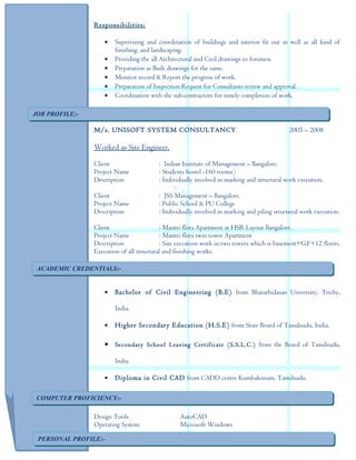 Responsibilities:
• Supervising and coordination of buildings and interior fit out as well as all kind of
finishing, and landscaping.
• Providing the all Architectural and Civil drawings to foremen.
• Preparation as Built drawings for the same.
• Monitor record & Report the progress of work.
• Preparation of Inspection Request for Consultants review and approval.
• Coordination with the sub-contractors for timely completion of work.
M/s. UNISOFT SYSTEM CONSULTANCY 2005 – 2008
Worked as Site Engineer.
Client : Indian Institute of Management – Bangalore.
Project Name : Students hostel -160 rooms)
Description : Individually involved in marking and structural work execution.
Client : JSS Management – Bangalore.
Project Name : Public School & PU College
Description : Individually involved in marking and piling structural work execution.
Client : Mantri flora Apartment at HSR Layout Bangalore.
Project Name : Mantri flora twin tower Apartment
Description : Site execution work in two towers which is basement+G.F+12 floors.
Execution of all structural and finishing works.
• Bachelor of Civil Engineering (B.E) from Bharathidasan University, Trichy,
India.
• Higher Secondary Education (H.S.E) from State Board of Tamilnadu, India.
• Secondary School Leaving Certificate (S.S.L.C.) from the Board of Tamilnadu,
India.
• Diploma in Civil CAD from CADD centre Kumbakonam, Tamilnadu.
• Best Safety Conscious Supervisor Award from Larson & Toubro Ltd. 2009 - 2010.
Design Tools AutoCAD
Operating System Microsoft Windows
ACADEMIC CREDENTIALS:-ACADEMIC CREDENTIALS:-
COMPUTER PROFICIENCY:-COMPUTER PROFICIENCY:-
PERSONAL PROFILE:-PERSONAL PROFILE:-
JOB PROFILE:-JOB PROFILE:-
 