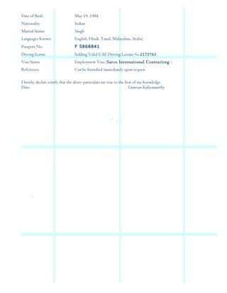 Date of Birth May 19, 1984
Nationality Indian
Marital Status Single
Languages Known English, Hindi. Tamil, Malayalam, Arabic.
Passport No. F 5868841
Driving license holding Valid UAE Driving License No 2173763
Visa Status Employment Visa (Sarco International Contracting.)
References Can be furnished immediately upon request
I hereby declare certify that the above particulars are true to the best of my knowledge.
Date: Ganesan Kaliyamurthy
 