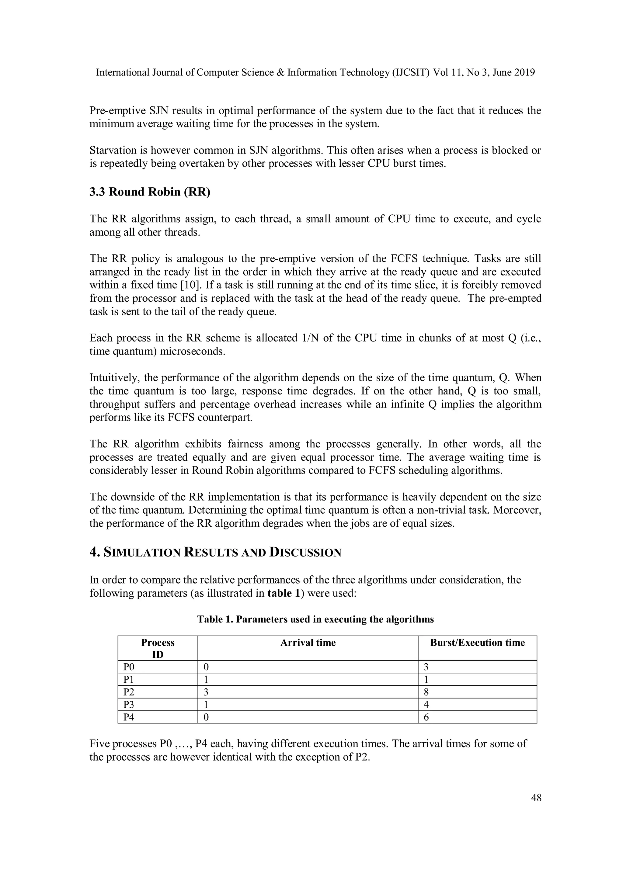 International Journal of Computer Science & Information Technology (IJCSIT) Vol 11, No 3, June 2019
48
Pre-emptive SJN results in optimal performance of the system due to the fact that it reduces the
minimum average waiting time for the processes in the system.
Starvation is however common in SJN algorithms. This often arises when a process is blocked or
is repeatedly being overtaken by other processes with lesser CPU burst times.
3.3 Round Robin (RR)
The RR algorithms assign, to each thread, a small amount of CPU time to execute, and cycle
among all other threads.
The RR policy is analogous to the pre-emptive version of the FCFS technique. Tasks are still
arranged in the ready list in the order in which they arrive at the ready queue and are executed
within a fixed time [10]. If a task is still running at the end of its time slice, it is forcibly removed
from the processor and is replaced with the task at the head of the ready queue. The pre-empted
task is sent to the tail of the ready queue.
Each process in the RR scheme is allocated 1/N of the CPU time in chunks of at most Q (i.e.,
time quantum) microseconds.
Intuitively, the performance of the algorithm depends on the size of the time quantum, Q. When
the time quantum is too large, response time degrades. If on the other hand, Q is too small,
throughput suffers and percentage overhead increases while an infinite Q implies the algorithm
performs like its FCFS counterpart.
The RR algorithm exhibits fairness among the processes generally. In other words, all the
processes are treated equally and are given equal processor time. The average waiting time is
considerably lesser in Round Robin algorithms compared to FCFS scheduling algorithms.
The downside of the RR implementation is that its performance is heavily dependent on the size
of the time quantum. Determining the optimal time quantum is often a non-trivial task. Moreover,
the performance of the RR algorithm degrades when the jobs are of equal sizes.
4. SIMULATION RESULTS AND DISCUSSION
In order to compare the relative performances of the three algorithms under consideration, the
following parameters (as illustrated in table 1) were used:
Table 1. Parameters used in executing the algorithms
Process
ID
Arrival time Burst/Execution time
P0 0 3
P1 1 1
P2 3 8
P3 1 4
P4 0 6
Five processes P0 ,…, P4 each, having different execution times. The arrival times for some of
the processes are however identical with the exception of P2.
 