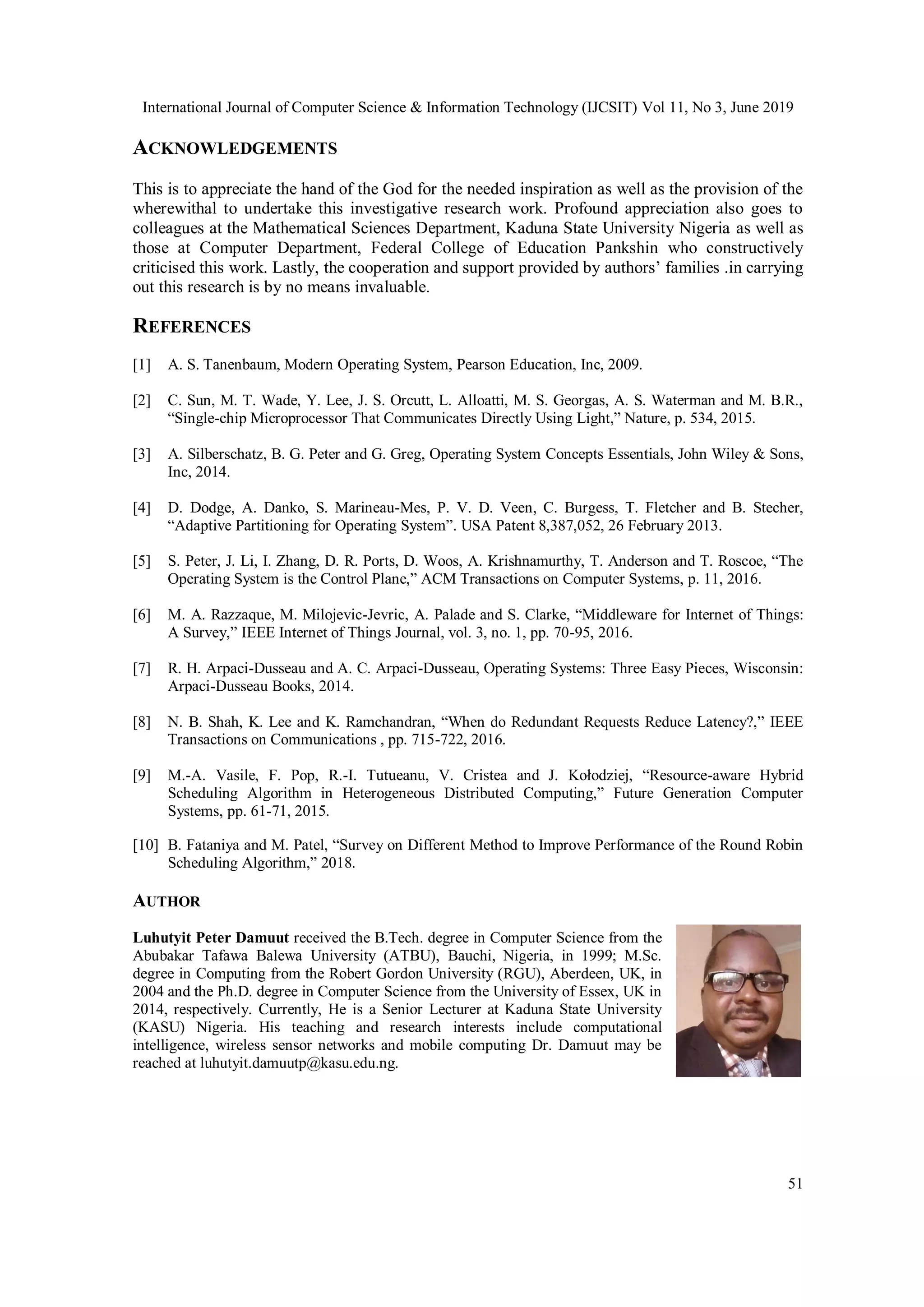 International Journal of Computer Science & Information Technology (IJCSIT) Vol 11, No 3, June 2019
51
ACKNOWLEDGEMENTS
This is to appreciate the hand of the God for the needed inspiration as well as the provision of the
wherewithal to undertake this investigative research work. Profound appreciation also goes to
colleagues at the Mathematical Sciences Department, Kaduna State University Nigeria as well as
those at Computer Department, Federal College of Education Pankshin who constructively
criticised this work. Lastly, the cooperation and support provided by authors’ families .in carrying
out this research is by no means invaluable.
REFERENCES
[1] A. S. Tanenbaum, Modern Operating System, Pearson Education, Inc, 2009.
[2] C. Sun, M. T. Wade, Y. Lee, J. S. Orcutt, L. Alloatti, M. S. Georgas, A. S. Waterman and M. B.R.,
“Single-chip Microprocessor That Communicates Directly Using Light,” Nature, p. 534, 2015.
[3] A. Silberschatz, B. G. Peter and G. Greg, Operating System Concepts Essentials, John Wiley & Sons,
Inc, 2014.
[4] D. Dodge, A. Danko, S. Marineau-Mes, P. V. D. Veen, C. Burgess, T. Fletcher and B. Stecher,
“Adaptive Partitioning for Operating System”. USA Patent 8,387,052, 26 February 2013.
[5] S. Peter, J. Li, I. Zhang, D. R. Ports, D. Woos, A. Krishnamurthy, T. Anderson and T. Roscoe, “The
Operating System is the Control Plane,” ACM Transactions on Computer Systems, p. 11, 2016.
[6] M. A. Razzaque, M. Milojevic-Jevric, A. Palade and S. Clarke, “Middleware for Internet of Things:
A Survey,” IEEE Internet of Things Journal, vol. 3, no. 1, pp. 70-95, 2016.
[7] R. H. Arpaci-Dusseau and A. C. Arpaci-Dusseau, Operating Systems: Three Easy Pieces, Wisconsin:
Arpaci-Dusseau Books, 2014.
[8] N. B. Shah, K. Lee and K. Ramchandran, “When do Redundant Requests Reduce Latency?,” IEEE
Transactions on Communications , pp. 715-722, 2016.
[9] M.-A. Vasile, F. Pop, R.-I. Tutueanu, V. Cristea and J. Kołodziej, “Resource-aware Hybrid
Scheduling Algorithm in Heterogeneous Distributed Computing,” Future Generation Computer
Systems, pp. 61-71, 2015.
[10] B. Fataniya and M. Patel, “Survey on Different Method to Improve Performance of the Round Robin
Scheduling Algorithm,” 2018.
AUTHOR
Luhutyit Peter Damuut received the B.Tech. degree in Computer Science from the
Abubakar Tafawa Balewa University (ATBU), Bauchi, Nigeria, in 1999; M.Sc.
degree in Computing from the Robert Gordon University (RGU), Aberdeen, UK, in
2004 and the Ph.D. degree in Computer Science from the University of Essex, UK in
2014, respectively. Currently, He is a Senior Lecturer at Kaduna State University
(KASU) Nigeria. His teaching and research interests include computational
intelligence, wireless sensor networks and mobile computing Dr. Damuut may be
reached at luhutyit.damuutp@kasu.edu.ng.
 