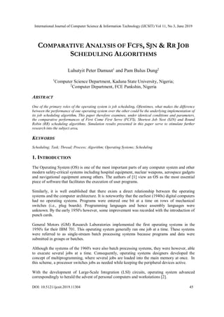 International Journal of Computer Science & Information Technology (IJCSIT) Vol 11, No 3, June 2019
DOI: 10.5121/ijcsit.2019.11304 45
COMPARATIVE ANALYSIS OF FCFS, SJN & RR JOB
SCHEDULING ALGORITHMS
Luhutyit Peter Damuut1
and Pam Bulus Dung2
1
Computer Science Department, Kaduna State University, Nigeria;
2
Computer Department, FCE Pankshin, Nigeria
ABSTRACT
One of the primary roles of the operating system is job scheduling. Oftentimes, what makes the difference
between the performance of one operating system over the other could be the underlying implementation of
its job scheduling algorithm. This paper therefore examines, under identical conditions and parameters,
the comparative performances of First Come First Serve (FCFS), Shortest Job Next (SJN) and Round
Robin (RR) scheduling algorithms. Simulation results presented in this paper serve to stimulate further
research into the subject area.
KEYWORDS
Scheduling; Task; Thread; Process; Algorithm; Operating Systems; Scheduling
1. INTRODUCTION
The Operating System (OS) is one of the most important parts of any computer system and other
modern safety-critical systems including hospital equipment, nuclear weapons, aerospace gadgets
and navigational equipment among others. The authors of [1] view an OS as the most essential
piece of software that facilitates the execution of user programs.
Similarly, it is well established that there exists a direct relationship between the operating
systems and the computer architecture. It is noteworthy that the earliest (1940s) digital computers
had no operating systems. Programs were entered one bit at a time on rows of mechanical
switches (i.e., plug boards). Programming languages and hence assembly languages were
unknown. By the early 1950's however, some improvement was recorded with the introduction of
punch cards.
General Motors (GM) Research Laboratories implemented the first operating systems in the
1950's for their IBM 701. This operating system generally ran one job at a time. These systems
were referred to as single-stream batch processing systems because programs and data were
submitted in groups or batches.
Although the systems of the 1960's were also batch processing systems, they were however, able
to execute several jobs at a time. Consequently, operating systems designers developed the
concept of multiprogramming, where several jobs are loaded into the main memory at once. In
this scheme, a processor switches jobs as needed while keeping the peripheral devices active.
With the development of Large-Scale Integration (LSI) circuits, operating system advanced
correspondingly to herald the advent of personal computers and workstations [2].
 