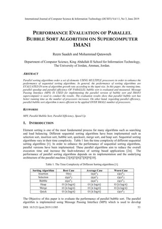 International Journal of Computer Science & Information Technology (IJCSIT) Vol 11, No 3, June 2019
DOI: 10.5121/ijcsit.2019.11305 53
PERFORMANCE EVALUATION OF PARALLEL
BUBBLE SORT ALGORITHM ON SUPERCOMPUTER
IMAN1
Reem Saadeh and Mohammad Qatawneh
Department of Computer Science, King Abdullah II School for Information Technology,
The University of Jordan, Amman, Jordan.
ABSTRACT
Parallel sorting algorithms order a set of elements USING MULTIPLE processors in order to enhance the
performance of sequential sorting algorithms. In general, the performance of sorting algorithms are
EVALUATED IN term of algorithm growth rate according to the input size. In this paper, the running time,
parallel speedup and parallel efficiency OF PARALLEL bubble sort is evaluated and measured. Message
Passing Interface (MPI) IS USED for implementing the parallel version of bubble sort and IMAN1
supercomputer is used to conduct the results. The evaluation results show that parallel bubble sort has
better running time as the number of processors increases. On other hand, regarding parallel efficiency,
parallel bubble sort algorithm is more efficient to be applied OVER SMALL number of processors.
KEYWORDS
MPI, Parallel Bubble Sort, Parallel Efficiency, Speed Up.
1. INTRODUCTION
Element sorting is one of the most fundamental process for many algorithms such as searching
and load balancing. Different sequential sorting algorithms have been implemented such as
selection sort, insertion sort, bubble sort, quicksort, merge sort, and heap sort. Sequential sorting
algorithms vary in their time complexity. Table 1 lists the time complexity of different sequential
sorting algorithms [1]. In order to enhance the performance of sequential sorting algorithms,
parallel versions have been implemented. These parallel algorithms aim to reduce the overall
execution time and increase the fault-tolerance of sorting based applications [2n]. The
performance of parallel sorting algorithms depends on its implementation and the underlying
architecture of the parallel machine [3][4][5][6][7][8][9][10].
Table 1. The Time Complexity of Different Sorting algorithms [1].
Sorting Algorithm Best Case Average Case Worst Case
Insertion O(n) O( ) O( )
Selection O( ) O( ) O( )
Bubble O( ) O( ) O( )
Heap O O O
Merge O O O
Quick O O O( )
The Objective of this paper is to evaluate the performance of parallel bubble sort. The parallel
algorithm is implemented using Message Passing Interface (MPI) which is used to develop
 