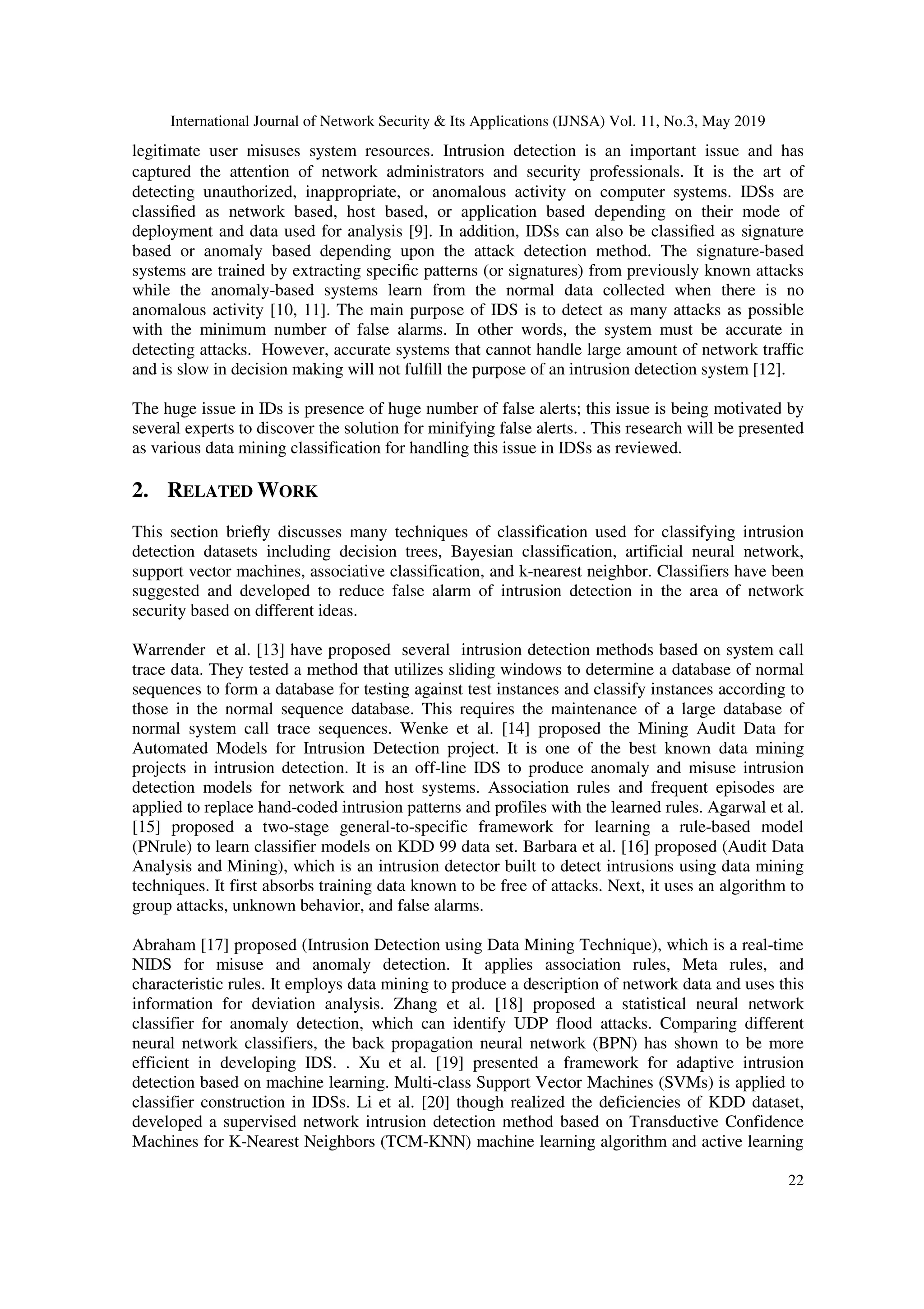 International Journal of Network Security & Its Applications (IJNSA) Vol. 11, No.3, May 2019
22
legitimate user misuses system resources. Intrusion detection is an important issue and has
captured the attention of network administrators and security professionals. It is the art of
detecting unauthorized, inappropriate, or anomalous activity on computer systems. IDSs are
classiﬁed as network based, host based, or application based depending on their mode of
deployment and data used for analysis [9]. In addition, IDSs can also be classiﬁed as signature
based or anomaly based depending upon the attack detection method. The signature-based
systems are trained by extracting speciﬁc patterns (or signatures) from previously known attacks
while the anomaly-based systems learn from the normal data collected when there is no
anomalous activity [10, 11]. The main purpose of IDS is to detect as many attacks as possible
with the minimum number of false alarms. In other words, the system must be accurate in
detecting attacks. However, accurate systems that cannot handle large amount of network traﬃc
and is slow in decision making will not fulﬁll the purpose of an intrusion detection system [12].
The huge issue in IDs is presence of huge number of false alerts; this issue is being motivated by
several experts to discover the solution for minifying false alerts. . This research will be presented
as various data mining classification for handling this issue in IDSs as reviewed.
2. RELATED WORK
This section brieﬂy discusses many techniques of classification used for classifying intrusion
detection datasets including decision trees, Bayesian classification, artificial neural network,
support vector machines, associative classification, and k-nearest neighbor. Classifiers have been
suggested and developed to reduce false alarm of intrusion detection in the area of network
security based on different ideas.
Warrender et al. [13] have proposed several intrusion detection methods based on system call
trace data. They tested a method that utilizes sliding windows to determine a database of normal
sequences to form a database for testing against test instances and classify instances according to
those in the normal sequence database. This requires the maintenance of a large database of
normal system call trace sequences. Wenke et al. [14] proposed the Mining Audit Data for
Automated Models for Intrusion Detection project. It is one of the best known data mining
projects in intrusion detection. It is an off-line IDS to produce anomaly and misuse intrusion
detection models for network and host systems. Association rules and frequent episodes are
applied to replace hand-coded intrusion patterns and profiles with the learned rules. Agarwal et al.
[15] proposed a two-stage general-to-specific framework for learning a rule-based model
(PNrule) to learn classifier models on KDD 99 data set. Barbara et al. [16] proposed (Audit Data
Analysis and Mining), which is an intrusion detector built to detect intrusions using data mining
techniques. It first absorbs training data known to be free of attacks. Next, it uses an algorithm to
group attacks, unknown behavior, and false alarms.
Abraham [17] proposed (Intrusion Detection using Data Mining Technique), which is a real-time
NIDS for misuse and anomaly detection. It applies association rules, Meta rules, and
characteristic rules. It employs data mining to produce a description of network data and uses this
information for deviation analysis. Zhang et al. [18] proposed a statistical neural network
classifier for anomaly detection, which can identify UDP flood attacks. Comparing different
neural network classifiers, the back propagation neural network (BPN) has shown to be more
efficient in developing IDS. . Xu et al. [19] presented a framework for adaptive intrusion
detection based on machine learning. Multi-class Support Vector Machines (SVMs) is applied to
classifier construction in IDSs. Li et al. [20] though realized the deficiencies of KDD dataset,
developed a supervised network intrusion detection method based on Transductive Confidence
Machines for K-Nearest Neighbors (TCM-KNN) machine learning algorithm and active learning
 