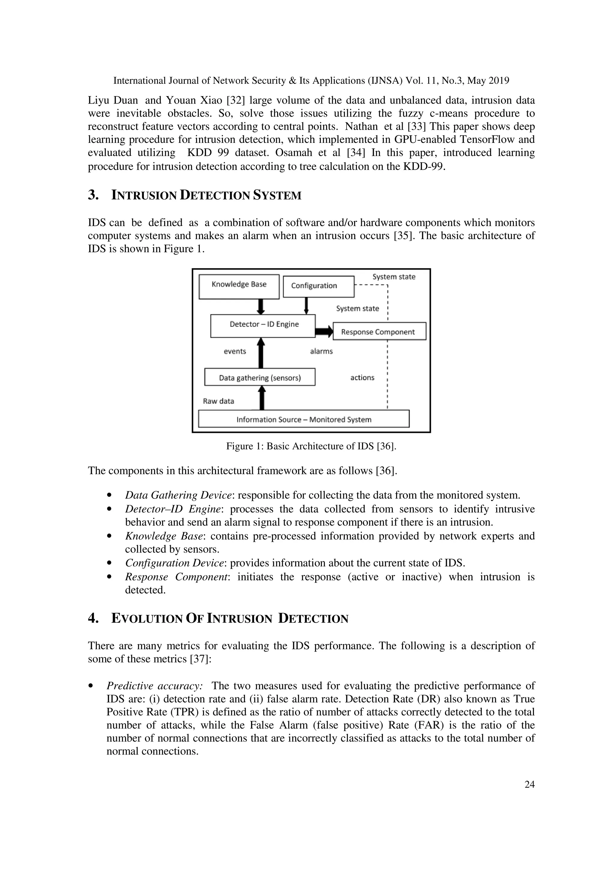 International Journal of Network Security & Its Applications (IJNSA) Vol. 11, No.3, May 2019
24
Liyu Duan and Youan Xiao [32] large volume of the data and unbalanced data, intrusion data
were inevitable obstacles. So, solve those issues utilizing the fuzzy c-means procedure to
reconstruct feature vectors according to central points. Nathan et al [33] This paper shows deep
learning procedure for intrusion detection, which implemented in GPU-enabled TensorFlow and
evaluated utilizing KDD 99 dataset. Osamah et al [34] In this paper, introduced learning
procedure for intrusion detection according to tree calculation on the KDD-99.
3. INTRUSION DETECTION SYSTEM
IDS can be defined as a combination of software and/or hardware components which monitors
computer systems and makes an alarm when an intrusion occurs [35]. The basic architecture of
IDS is shown in Figure 1.
Figure 1: Basic Architecture of IDS [36].
The components in this architectural framework are as follows [36].
• Data Gathering Device: responsible for collecting the data from the monitored system.
• Detector–ID Engine: processes the data collected from sensors to identify intrusive
behavior and send an alarm signal to response component if there is an intrusion.
• Knowledge Base: contains pre-processed information provided by network experts and
collected by sensors.
• Configuration Device: provides information about the current state of IDS.
• Response Component: initiates the response (active or inactive) when intrusion is
detected.
4. EVOLUTION OF INTRUSION DETECTION
There are many metrics for evaluating the IDS performance. The following is a description of
some of these metrics [37]:
• Predictive accuracy: The two measures used for evaluating the predictive performance of
IDS are: (i) detection rate and (ii) false alarm rate. Detection Rate (DR) also known as True
Positive Rate (TPR) is defined as the ratio of number of attacks correctly detected to the total
number of attacks, while the False Alarm (false positive) Rate (FAR) is the ratio of the
number of normal connections that are incorrectly classified as attacks to the total number of
normal connections.
 