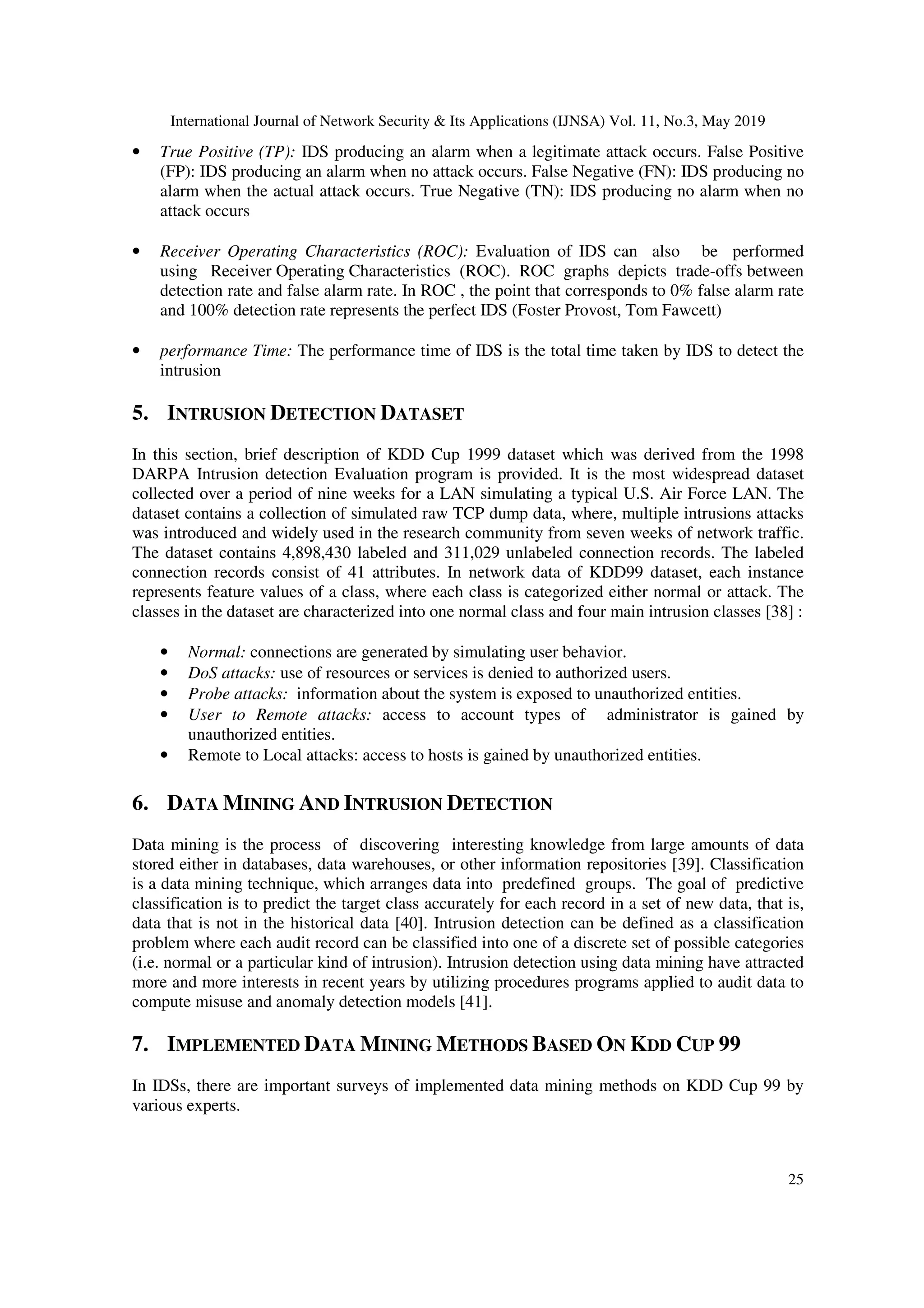 International Journal of Network Security & Its Applications (IJNSA) Vol. 11, No.3, May 2019
25
• True Positive (TP): IDS producing an alarm when a legitimate attack occurs. False Positive
(FP): IDS producing an alarm when no attack occurs. False Negative (FN): IDS producing no
alarm when the actual attack occurs. True Negative (TN): IDS producing no alarm when no
attack occurs
• Receiver Operating Characteristics (ROC): Evaluation of IDS can also be performed
using Receiver Operating Characteristics (ROC). ROC graphs depicts trade-offs between
detection rate and false alarm rate. In ROC , the point that corresponds to 0% false alarm rate
and 100% detection rate represents the perfect IDS (Foster Provost, Tom Fawcett)
• performance Time: The performance time of IDS is the total time taken by IDS to detect the
intrusion
5. INTRUSION DETECTION DATASET
In this section, brief description of KDD Cup 1999 dataset which was derived from the 1998
DARPA Intrusion detection Evaluation program is provided. It is the most widespread dataset
collected over a period of nine weeks for a LAN simulating a typical U.S. Air Force LAN. The
dataset contains a collection of simulated raw TCP dump data, where, multiple intrusions attacks
was introduced and widely used in the research community from seven weeks of network traffic.
The dataset contains 4,898,430 labeled and 311,029 unlabeled connection records. The labeled
connection records consist of 41 attributes. In network data of KDD99 dataset, each instance
represents feature values of a class, where each class is categorized either normal or attack. The
classes in the dataset are characterized into one normal class and four main intrusion classes [38] :
• Normal: connections are generated by simulating user behavior.
• DoS attacks: use of resources or services is denied to authorized users.
• Probe attacks: information about the system is exposed to unauthorized entities.
• User to Remote attacks: access to account types of administrator is gained by
unauthorized entities.
• Remote to Local attacks: access to hosts is gained by unauthorized entities.
6. DATA MINING AND INTRUSION DETECTION
Data mining is the process of discovering interesting knowledge from large amounts of data
stored either in databases, data warehouses, or other information repositories [39]. Classification
is a data mining technique, which arranges data into predefined groups. The goal of predictive
classification is to predict the target class accurately for each record in a set of new data, that is,
data that is not in the historical data [40]. Intrusion detection can be defined as a classification
problem where each audit record can be classified into one of a discrete set of possible categories
(i.e. normal or a particular kind of intrusion). Intrusion detection using data mining have attracted
more and more interests in recent years by utilizing procedures programs applied to audit data to
compute misuse and anomaly detection models [41].
7. IMPLEMENTED DATA MINING METHODS BASED ON KDD CUP 99
In IDSs, there are important surveys of implemented data mining methods on KDD Cup 99 by
various experts.
 