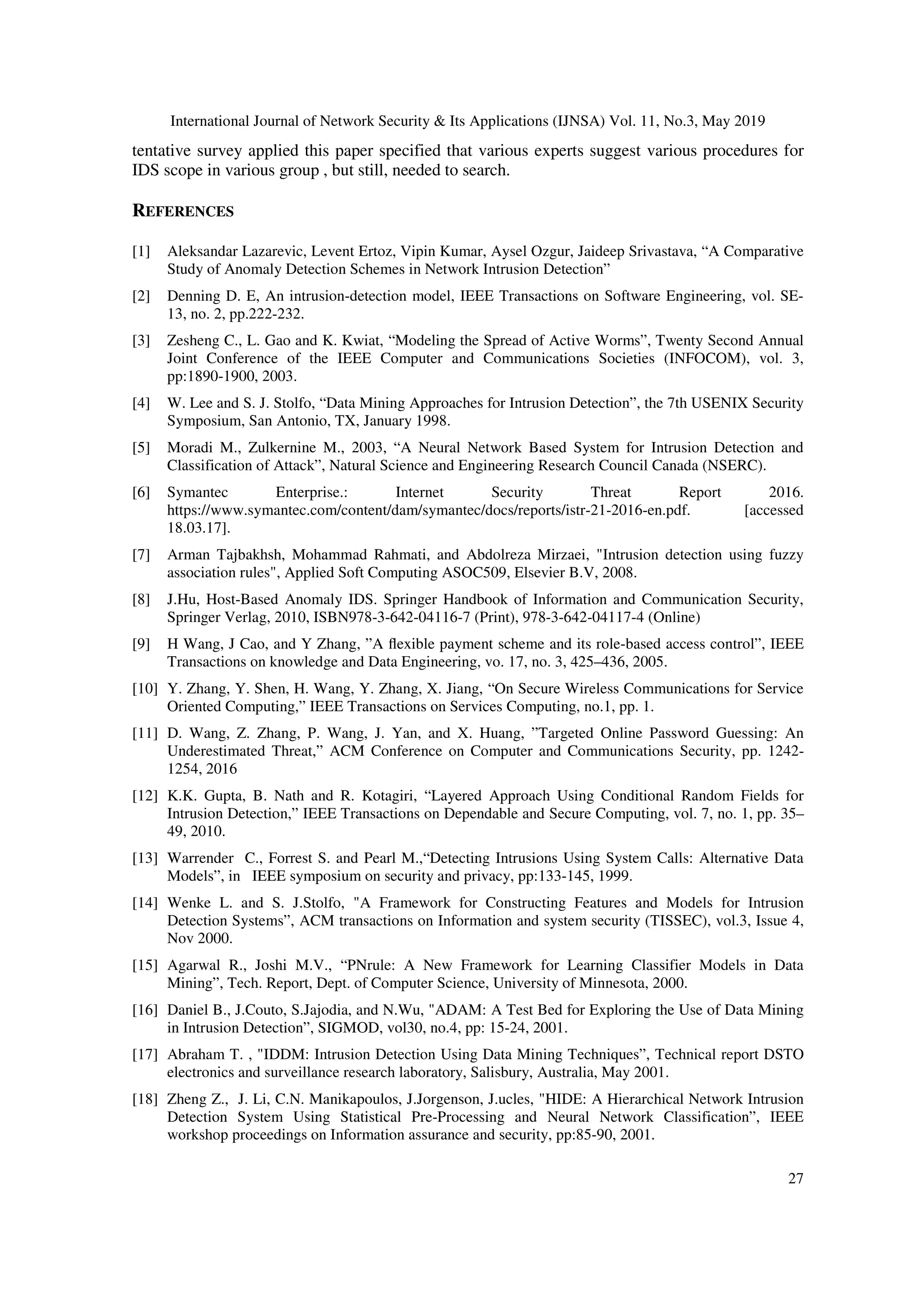 International Journal of Network Security & Its Applications (IJNSA) Vol. 11, No.3, May 2019
27
tentative survey applied this paper specified that various experts suggest various procedures for
IDS scope in various group , but still, needed to search.
REFERENCES
[1] Aleksandar Lazarevic, Levent Ertoz, Vipin Kumar, Aysel Ozgur, Jaideep Srivastava, “A Comparative
Study of Anomaly Detection Schemes in Network Intrusion Detection”
[2] Denning D. E, An intrusion-detection model, IEEE Transactions on Software Engineering, vol. SE-
13, no. 2, pp.222-232.
[3] Zesheng C., L. Gao and K. Kwiat, “Modeling the Spread of Active Worms”, Twenty Second Annual
Joint Conference of the IEEE Computer and Communications Societies (INFOCOM), vol. 3,
pp:1890-1900, 2003.
[4] W. Lee and S. J. Stolfo, “Data Mining Approaches for Intrusion Detection”, the 7th USENIX Security
Symposium, San Antonio, TX, January 1998.
[5] Moradi M., Zulkernine M., 2003, “A Neural Network Based System for Intrusion Detection and
Classification of Attack”, Natural Science and Engineering Research Council Canada (NSERC).
[6] Symantec Enterprise.: Internet Security Threat Report 2016.
https://www.symantec.com/content/dam/symantec/docs/reports/istr-21-2016-en.pdf. [accessed
18.03.17].
[7] Arman Tajbakhsh, Mohammad Rahmati, and Abdolreza Mirzaei, "Intrusion detection using fuzzy
association rules", Applied Soft Computing ASOC509, Elsevier B.V, 2008.
[8] J.Hu, Host-Based Anomaly IDS. Springer Handbook of Information and Communication Security,
Springer Verlag, 2010, ISBN978-3-642-04116-7 (Print), 978-3-642-04117-4 (Online)
[9] H Wang, J Cao, and Y Zhang, ”A ﬂexible payment scheme and its role-based access control”, IEEE
Transactions on knowledge and Data Engineering, vo. 17, no. 3, 425–436, 2005.
[10] Y. Zhang, Y. Shen, H. Wang, Y. Zhang, X. Jiang, “On Secure Wireless Communications for Service
Oriented Computing,” IEEE Transactions on Services Computing, no.1, pp. 1.
[11] D. Wang, Z. Zhang, P. Wang, J. Yan, and X. Huang, ”Targeted Online Password Guessing: An
Underestimated Threat,” ACM Conference on Computer and Communications Security, pp. 1242-
1254, 2016
[12] K.K. Gupta, B. Nath and R. Kotagiri, “Layered Approach Using Conditional Random Fields for
Intrusion Detection,” IEEE Transactions on Dependable and Secure Computing, vol. 7, no. 1, pp. 35–
49, 2010.
[13] Warrender C., Forrest S. and Pearl M.,“Detecting Intrusions Using System Calls: Alternative Data
Models”, in IEEE symposium on security and privacy, pp:133-145, 1999.
[14] Wenke L. and S. J.Stolfo, "A Framework for Constructing Features and Models for Intrusion
Detection Systems”, ACM transactions on Information and system security (TISSEC), vol.3, Issue 4,
Nov 2000.
[15] Agarwal R., Joshi M.V., “PNrule: A New Framework for Learning Classifier Models in Data
Mining”, Tech. Report, Dept. of Computer Science, University of Minnesota, 2000.
[16] Daniel B., J.Couto, S.Jajodia, and N.Wu, "ADAM: A Test Bed for Exploring the Use of Data Mining
in Intrusion Detection”, SIGMOD, vol30, no.4, pp: 15-24, 2001.
[17] Abraham T. , "IDDM: Intrusion Detection Using Data Mining Techniques”, Technical report DSTO
electronics and surveillance research laboratory, Salisbury, Australia, May 2001.
[18] Zheng Z., J. Li, C.N. Manikapoulos, J.Jorgenson, J.ucles, "HIDE: A Hierarchical Network Intrusion
Detection System Using Statistical Pre-Processing and Neural Network Classification”, IEEE
workshop proceedings on Information assurance and security, pp:85-90, 2001.
 