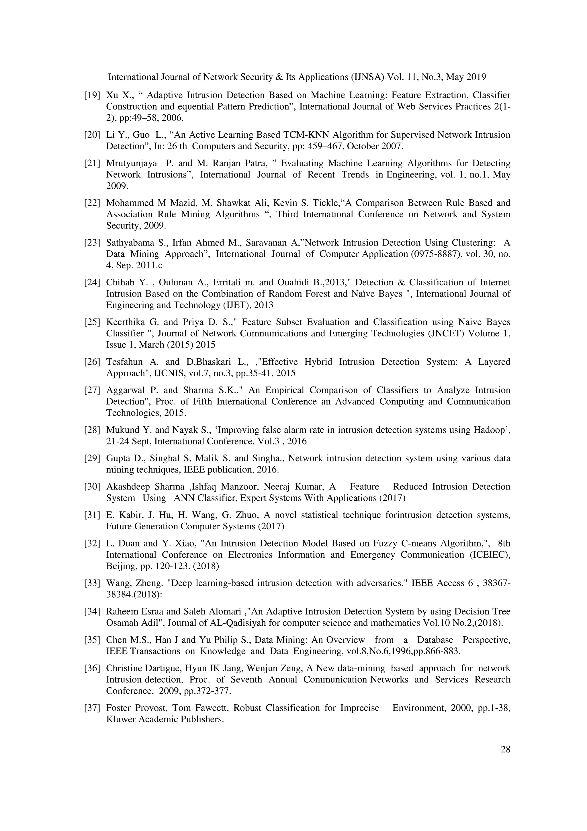 International Journal of Network Security & Its Applications (IJNSA) Vol. 11, No.3, May 2019
28
[19] Xu X., “ Adaptive Intrusion Detection Based on Machine Learning: Feature Extraction, Classifier
Construction and equential Pattern Prediction”, International Journal of Web Services Practices 2(1-
2), pp:49–58, 2006.
[20] Li Y., Guo L., “An Active Learning Based TCM-KNN Algorithm for Supervised Network Intrusion
Detection”, In: 26 th Computers and Security, pp: 459–467, October 2007.
[21] Mrutyunjaya P. and M. Ranjan Patra, ” Evaluating Machine Learning Algorithms for Detecting
Network Intrusions”, International Journal of Recent Trends in Engineering, vol. 1, no.1, May
2009.
[22] Mohammed M Mazid, M. Shawkat Ali, Kevin S. Tickle,“A Comparison Between Rule Based and
Association Rule Mining Algorithms “, Third International Conference on Network and System
Security, 2009.
[23] Sathyabama S., Irfan Ahmed M., Saravanan A,”Network Intrusion Detection Using Clustering: A
Data Mining Approach”, International Journal of Computer Application (0975-8887), vol. 30, no.
4, Sep. 2011.c
[24] Chihab Y. , Ouhman A., Erritali m. and Ouahidi B.,2013," Detection & Classification of Internet
Intrusion Based on the Combination of Random Forest and Naïve Bayes ", International Journal of
Engineering and Technology (IJET), 2013
[25] Keerthika G. and Priya D. S.," Feature Subset Evaluation and Classification using Naive Bayes
Classifier ", Journal of Network Communications and Emerging Technologies (JNCET) Volume 1,
Issue 1, March (2015) 2015
[26] Tesfahun A. and D.Bhaskari L., ,"Effective Hybrid Intrusion Detection System: A Layered
Approach", IJCNIS, vol.7, no.3, pp.35-41, 2015
[27] Aggarwal P. and Sharma S.K.," An Empirical Comparison of Classifiers to Analyze Intrusion
Detection", Proc. of Fifth International Conference an Advanced Computing and Communication
Technologies, 2015.
[28] Mukund Y. and Nayak S., ‘Improving false alarm rate in intrusion detection systems using Hadoop’,
21-24 Sept, International Conference. Vol.3 , 2016
[29] Gupta D., Singhal S, Malik S. and Singha., Network intrusion detection system using various data
mining techniques, IEEE publication, 2016.
[30] Akashdeep Sharma ,Ishfaq Manzoor, Neeraj Kumar, A Feature Reduced Intrusion Detection
System Using ANN Classifier, Expert Systems With Applications (2017)
[31] E. Kabir, J. Hu, H. Wang, G. Zhuo, A novel statistical technique forintrusion detection systems,
Future Generation Computer Systems (2017)
[32] L. Duan and Y. Xiao, "An Intrusion Detection Model Based on Fuzzy C-means Algorithm,", 8th
International Conference on Electronics Information and Emergency Communication (ICEIEC),
Beijing, pp. 120-123. (2018)
[33] Wang, Zheng. "Deep learning-based intrusion detection with adversaries." IEEE Access 6 , 38367-
38384.(2018):
[34] Raheem Esraa and Saleh Alomari ,"An Adaptive Intrusion Detection System by using Decision Tree
Osamah Adil", Journal of AL-Qadisiyah for computer science and mathematics Vol.10 No.2,(2018).
[35] Chen M.S., Han J and Yu Philip S., Data Mining: An Overview from a Database Perspective,
IEEE Transactions on Knowledge and Data Engineering, vol.8,No.6,1996,pp.866-883.
[36] Christine Dartigue, Hyun IK Jang, Wenjun Zeng, A New data-mining based approach for network
Intrusion detection, Proc. of Seventh Annual Communication Networks and Services Research
Conference, 2009, pp.372-377.
[37] Foster Provost, Tom Fawcett, Robust Classification for Imprecise Environment, 2000, pp.1-38,
Kluwer Academic Publishers.
 