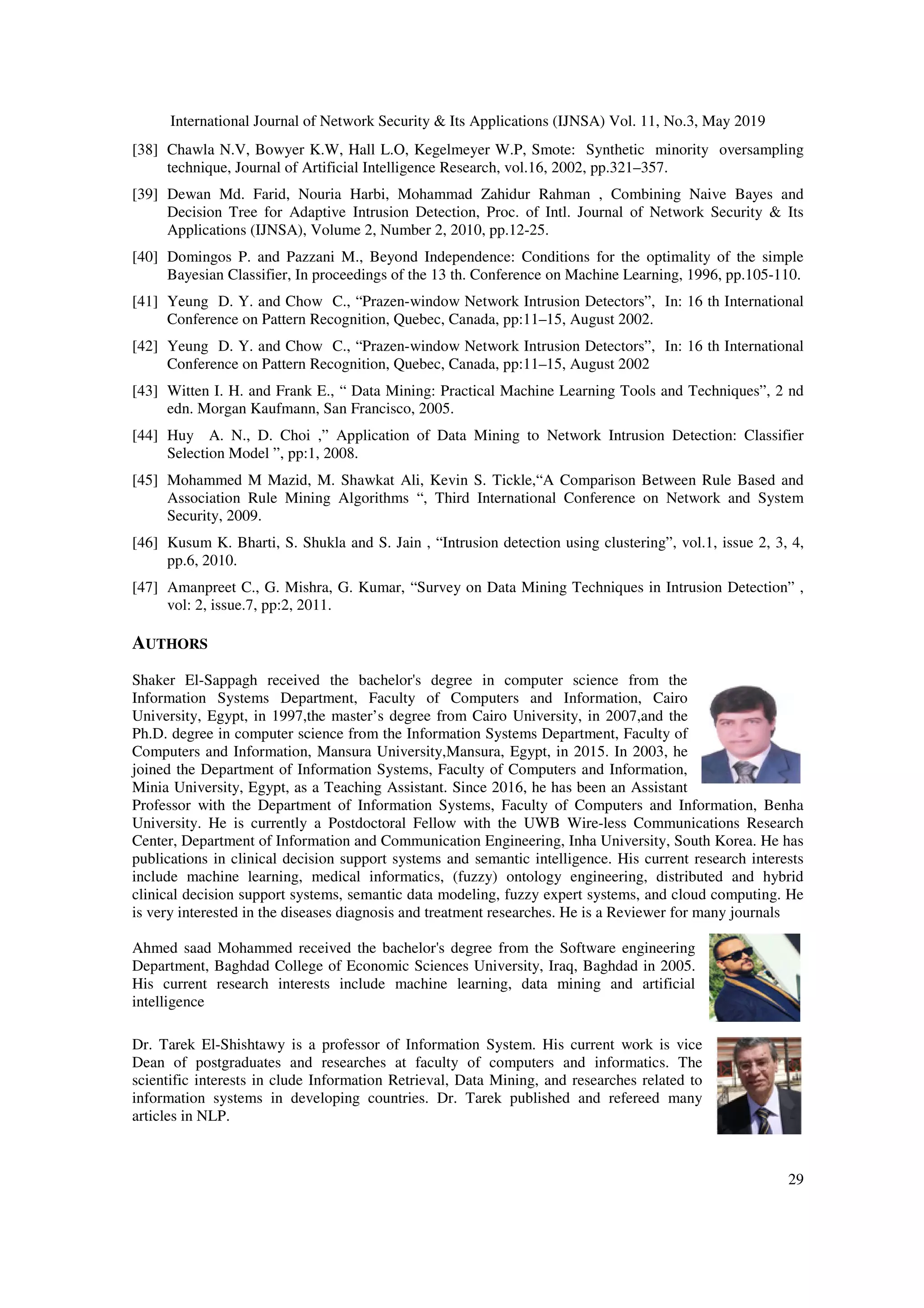 International Journal of Network Security & Its Applications (IJNSA) Vol. 11, No.3, May 2019
29
[38] Chawla N.V, Bowyer K.W, Hall L.O, Kegelmeyer W.P, Smote: Synthetic minority oversampling
technique, Journal of Artificial Intelligence Research, vol.16, 2002, pp.321–357.
[39] Dewan Md. Farid, Nouria Harbi, Mohammad Zahidur Rahman , Combining Naive Bayes and
Decision Tree for Adaptive Intrusion Detection, Proc. of Intl. Journal of Network Security & Its
Applications (IJNSA), Volume 2, Number 2, 2010, pp.12-25.
[40] Domingos P. and Pazzani M., Beyond Independence: Conditions for the optimality of the simple
Bayesian Classifier, In proceedings of the 13 th. Conference on Machine Learning, 1996, pp.105-110.
[41] Yeung D. Y. and Chow C., “Prazen-window Network Intrusion Detectors”, In: 16 th International
Conference on Pattern Recognition, Quebec, Canada, pp:11–15, August 2002.
[42] Yeung D. Y. and Chow C., “Prazen-window Network Intrusion Detectors”, In: 16 th International
Conference on Pattern Recognition, Quebec, Canada, pp:11–15, August 2002
[43] Witten I. H. and Frank E., “ Data Mining: Practical Machine Learning Tools and Techniques”, 2 nd
edn. Morgan Kaufmann, San Francisco, 2005.
[44] Huy A. N., D. Choi ,” Application of Data Mining to Network Intrusion Detection: Classifier
Selection Model ”, pp:1, 2008.
[45] Mohammed M Mazid, M. Shawkat Ali, Kevin S. Tickle,“A Comparison Between Rule Based and
Association Rule Mining Algorithms “, Third International Conference on Network and System
Security, 2009.
[46] Kusum K. Bharti, S. Shukla and S. Jain , “Intrusion detection using clustering”, vol.1, issue 2, 3, 4,
pp.6, 2010.
[47] Amanpreet C., G. Mishra, G. Kumar, “Survey on Data Mining Techniques in Intrusion Detection” ,
vol: 2, issue.7, pp:2, 2011.
AUTHORS
Shaker El-Sappagh received the bachelor's degree in computer science from the
Information Systems Department, Faculty of Computers and Information, Cairo
University, Egypt, in 1997,the master’s degree from Cairo University, in 2007,and the
Ph.D. degree in computer science from the Information Systems Department, Faculty of
Computers and Information, Mansura University,Mansura, Egypt, in 2015. In 2003, he
joined the Department of Information Systems, Faculty of Computers and Information,
Minia University, Egypt, as a Teaching Assistant. Since 2016, he has been an Assistant
Professor with the Department of Information Systems, Faculty of Computers and Information, Benha
University. He is currently a Postdoctoral Fellow with the UWB Wire-less Communications Research
Center, Department of Information and Communication Engineering, Inha University, South Korea. He has
publications in clinical decision support systems and semantic intelligence. His current research interests
include machine learning, medical informatics, (fuzzy) ontology engineering, distributed and hybrid
clinical decision support systems, semantic data modeling, fuzzy expert systems, and cloud computing. He
is very interested in the diseases diagnosis and treatment researches. He is a Reviewer for many journals
Ahmed saad Mohammed received the bachelor's degree from the Software engineering
Department, Baghdad College of Economic Sciences University, Iraq, Baghdad in 2005.
His current research interests include machine learning, data mining and artificial
intelligence
Dr. Tarek El-Shishtawy is a professor of Information System. His current work is vice
Dean of postgraduates and researches at faculty of computers and informatics. The
scientific interests in clude Information Retrieval, Data Mining, and researches related to
information systems in developing countries. Dr. Tarek published and refereed many
articles in NLP.
 