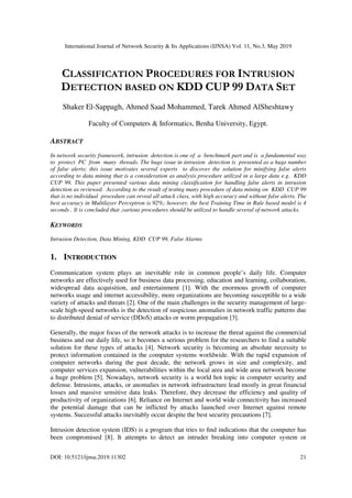 International Journal of Network Security & Its Applications (IJNSA) Vol. 11, No.3, May 2019
DOI: 10.5121/ijnsa.2019.11302 21
CLASSIFICATION PROCEDURES FOR INTRUSION
DETECTION BASED ON KDD CUP 99 DATA SET
Shaker El-Sappagh, Ahmed Saad Mohammed, Tarek Ahmed AlSheshtawy
Faculty of Computers & Informatics, Benha University, Egypt.
ABSTRACT
In network security framework, intrusion detection is one of a benchmark part and is a fundamental way
to protect PC from many threads. The huge issue in intrusion detection is presented as a huge number
of false alerts; this issue motivates several experts to discover the solution for minifying false alerts
according to data mining that is a consideration as analysis procedure utilized in a large data e.g. KDD
CUP 99. This paper presented various data mining classification for handling false alerts in intrusion
detection as reviewed. According to the result of testing many procedure of data mining on KDD CUP 99
that is no individual procedure can reveal all attack class, with high accuracy and without false alerts. The
best accuracy in Multilayer Perceptron is 92%; however, the best Training Time in Rule based model is 4
seconds . It is concluded that ,various procedures should be utilized to handle several of network attacks.
KEYWORDS
Intrusion Detection, Data Mining, KDD CUP 99, False Alarms
1. INTRODUCTION
Communication system plays an inevitable role in common people’s daily life. Computer
networks are effectively used for business data processing, education and learning, collaboration,
widespread data acquisition, and entertainment [1]. With the enormous growth of computer
networks usage and internet accessibility, more organizations are becoming susceptible to a wide
variety of attacks and threats [2]. One of the main challenges in the security management of large-
scale high-speed networks is the detection of suspicious anomalies in network traffic patterns due
to distributed denial of service (DDoS) attacks or worm propagation [3].
Generally, the major focus of the network attacks is to increase the threat against the commercial
business and our daily life, so it becomes a serious problem for the researchers to find a suitable
solution for these types of attacks [4]. Network security is becoming an absolute necessity to
protect information contained in the computer systems worldwide. With the rapid expansion of
computer networks during the past decade, the network grows in size and complexity, and
computer services expansion, vulnerabilities within the local area and wide area network become
a huge problem [5]. Nowadays, network security is a world hot topic in computer security and
defense. Intrusions, attacks, or anomalies in network infrastructure lead mostly in great financial
losses and massive sensitive data leaks. Therefore, they decrease the efficiency and quality of
productivity of organizations [6]. Reliance on Internet and world wide connectivity has increased
the potential damage that can be inflicted by attacks launched over Internet against remote
systems. Successful attacks inevitably occur despite the best security precautions [7].
Intrusion detection system (IDS) is a program that tries to ﬁnd indications that the computer has
been compromised [8]. It attempts to detect an intruder breaking into computer system or
 