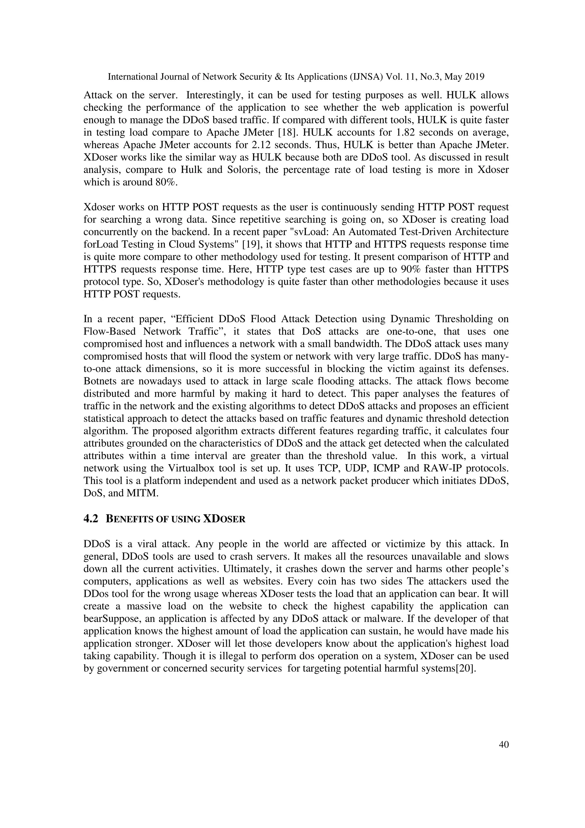 International Journal of Network Security & Its Applications (IJNSA) Vol. 11, No.3, May 2019
40
Attack on the server. Interestingly, it can be used for testing purposes as well. HULK allows
checking the performance of the application to see whether the web application is powerful
enough to manage the DDoS based traffic. If compared with different tools, HULK is quite faster
in testing load compare to Apache JMeter [18]. HULK accounts for 1.82 seconds on average,
whereas Apache JMeter accounts for 2.12 seconds. Thus, HULK is better than Apache JMeter.
XDoser works like the similar way as HULK because both are DDoS tool. As discussed in result
analysis, compare to Hulk and Soloris, the percentage rate of load testing is more in Xdoser
which is around 80%.
Xdoser works on HTTP POST requests as the user is continuously sending HTTP POST request
for searching a wrong data. Since repetitive searching is going on, so XDoser is creating load
concurrently on the backend. In a recent paper "svLoad: An Automated Test-Driven Architecture
forLoad Testing in Cloud Systems" [19], it shows that HTTP and HTTPS requests response time
is quite more compare to other methodology used for testing. It present comparison of HTTP and
HTTPS requests response time. Here, HTTP type test cases are up to 90% faster than HTTPS
protocol type. So, XDoser's methodology is quite faster than other methodologies because it uses
HTTP POST requests.
In a recent paper, “Efficient DDoS Flood Attack Detection using Dynamic Thresholding on
Flow-Based Network Traffic”, it states that DoS attacks are one-to-one, that uses one
compromised host and influences a network with a small bandwidth. The DDoS attack uses many
compromised hosts that will flood the system or network with very large traffic. DDoS has many-
to-one attack dimensions, so it is more successful in blocking the victim against its defenses.
Botnets are nowadays used to attack in large scale flooding attacks. The attack flows become
distributed and more harmful by making it hard to detect. This paper analyses the features of
traffic in the network and the existing algorithms to detect DDoS attacks and proposes an efficient
statistical approach to detect the attacks based on traffic features and dynamic threshold detection
algorithm. The proposed algorithm extracts different features regarding traffic, it calculates four
attributes grounded on the characteristics of DDoS and the attack get detected when the calculated
attributes within a time interval are greater than the threshold value. In this work, a virtual
network using the Virtualbox tool is set up. It uses TCP, UDP, ICMP and RAW-IP protocols.
This tool is a platform independent and used as a network packet producer which initiates DDoS,
DoS, and MITM.
4.2 BENEFITS OF USING XDOSER
DDoS is a viral attack. Any people in the world are affected or victimize by this attack. In
general, DDoS tools are used to crash servers. It makes all the resources unavailable and slows
down all the current activities. Ultimately, it crashes down the server and harms other people’s
computers, applications as well as websites. Every coin has two sides The attackers used the
DDos tool for the wrong usage whereas XDoser tests the load that an application can bear. It will
create a massive load on the website to check the highest capability the application can
bearSuppose, an application is affected by any DDoS attack or malware. If the developer of that
application knows the highest amount of load the application can sustain, he would have made his
application stronger. XDoser will let those developers know about the application's highest load
taking capability. Though it is illegal to perform dos operation on a system, XDoser can be used
by government or concerned security services for targeting potential harmful systems[20].
 