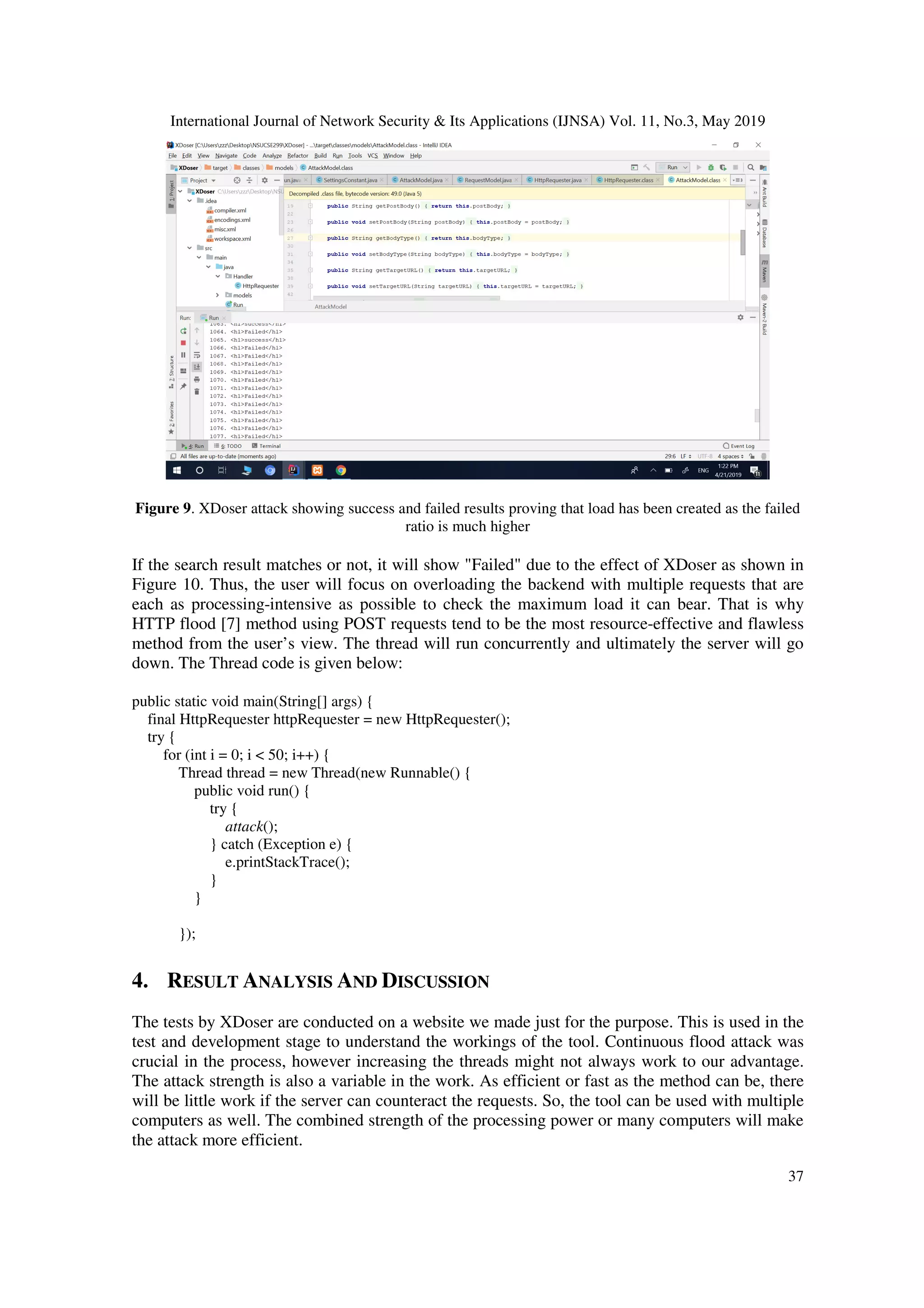 International Journal of Network Security & Its Applications (IJNSA) Vol. 11, No.3, May 2019
37
Figure 9. XDoser attack showing success and failed results proving that load has been created as the failed
ratio is much higher
If the search result matches or not, it will show "Failed" due to the effect of XDoser as shown in
Figure 10. Thus, the user will focus on overloading the backend with multiple requests that are
each as processing-intensive as possible to check the maximum load it can bear. That is why
HTTP flood [7] method using POST requests tend to be the most resource-effective and flawless
method from the user’s view. The thread will run concurrently and ultimately the server will go
down. The Thread code is given below:
public static void main(String[] args) {
final HttpRequester httpRequester = new HttpRequester();
try {
for (int i = 0; i < 50; i++) {
Thread thread = new Thread(new Runnable() {
public void run() {
try {
attack();
} catch (Exception e) {
e.printStackTrace();
}
}
});
4. RESULT ANALYSIS AND DISCUSSION
The tests by XDoser are conducted on a website we made just for the purpose. This is used in the
test and development stage to understand the workings of the tool. Continuous flood attack was
crucial in the process, however increasing the threads might not always work to our advantage.
The attack strength is also a variable in the work. As efficient or fast as the method can be, there
will be little work if the server can counteract the requests. So, the tool can be used with multiple
computers as well. The combined strength of the processing power or many computers will make
the attack more efficient.
 