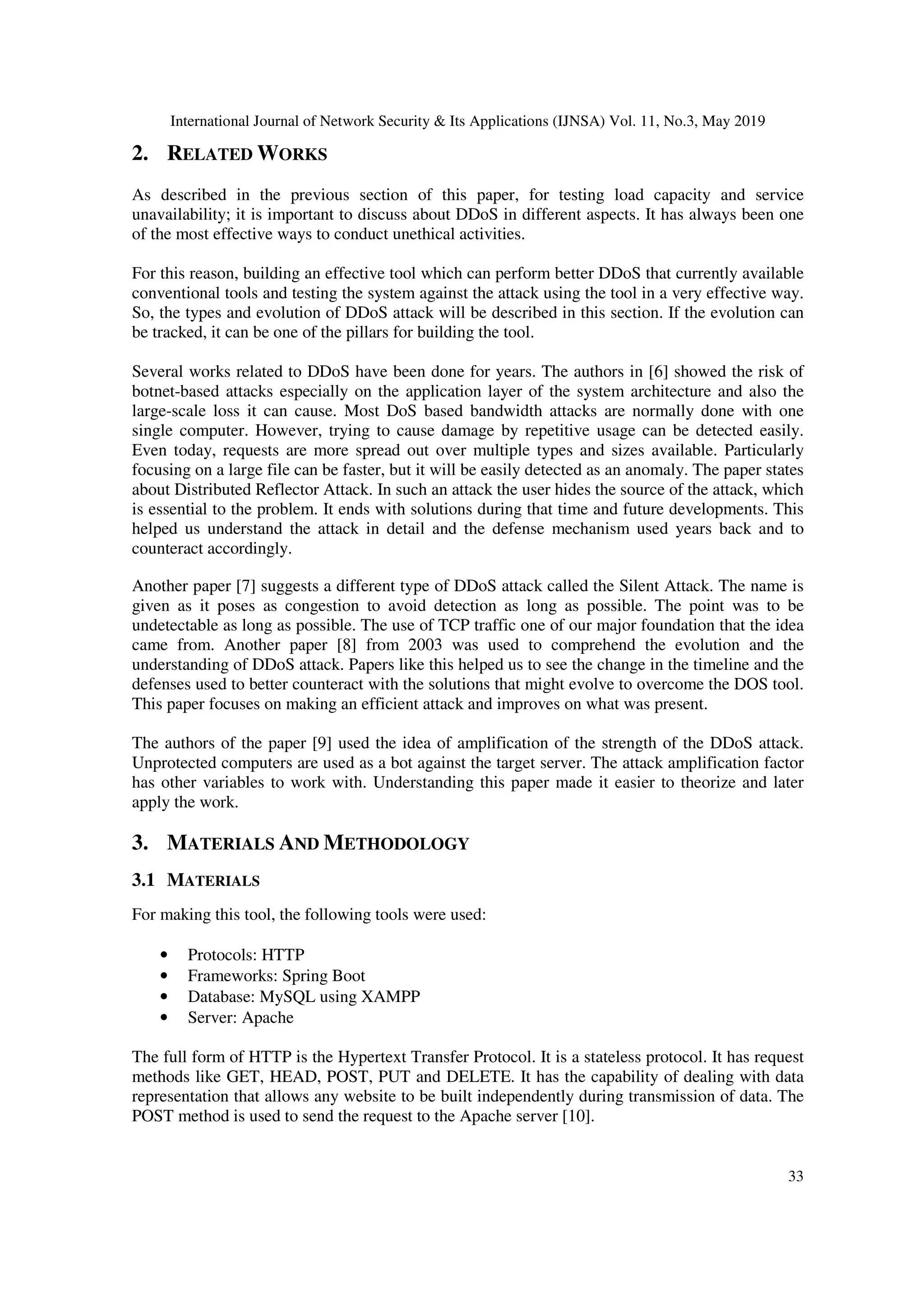 International Journal of Network Security & Its Applications (IJNSA) Vol. 11, No.3, May 2019
33
2. RELATED WORKS
As described in the previous section of this paper, for testing load capacity and service
unavailability; it is important to discuss about DDoS in different aspects. It has always been one
of the most effective ways to conduct unethical activities.
For this reason, building an effective tool which can perform better DDoS that currently available
conventional tools and testing the system against the attack using the tool in a very effective way.
So, the types and evolution of DDoS attack will be described in this section. If the evolution can
be tracked, it can be one of the pillars for building the tool.
Several works related to DDoS have been done for years. The authors in [6] showed the risk of
botnet-based attacks especially on the application layer of the system architecture and also the
large-scale loss it can cause. Most DoS based bandwidth attacks are normally done with one
single computer. However, trying to cause damage by repetitive usage can be detected easily.
Even today, requests are more spread out over multiple types and sizes available. Particularly
focusing on a large file can be faster, but it will be easily detected as an anomaly. The paper states
about Distributed Reflector Attack. In such an attack the user hides the source of the attack, which
is essential to the problem. It ends with solutions during that time and future developments. This
helped us understand the attack in detail and the defense mechanism used years back and to
counteract accordingly.
Another paper [7] suggests a different type of DDoS attack called the Silent Attack. The name is
given as it poses as congestion to avoid detection as long as possible. The point was to be
undetectable as long as possible. The use of TCP traffic one of our major foundation that the idea
came from. Another paper [8] from 2003 was used to comprehend the evolution and the
understanding of DDoS attack. Papers like this helped us to see the change in the timeline and the
defenses used to better counteract with the solutions that might evolve to overcome the DOS tool.
This paper focuses on making an efficient attack and improves on what was present.
The authors of the paper [9] used the idea of amplification of the strength of the DDoS attack.
Unprotected computers are used as a bot against the target server. The attack amplification factor
has other variables to work with. Understanding this paper made it easier to theorize and later
apply the work.
3. MATERIALS AND METHODOLOGY
3.1 MATERIALS
For making this tool, the following tools were used:
• Protocols: HTTP
• Frameworks: Spring Boot
• Database: MySQL using XAMPP
• Server: Apache
The full form of HTTP is the Hypertext Transfer Protocol. It is a stateless protocol. It has request
methods like GET, HEAD, POST, PUT and DELETE. It has the capability of dealing with data
representation that allows any website to be built independently during transmission of data. The
POST method is used to send the request to the Apache server [10].
 