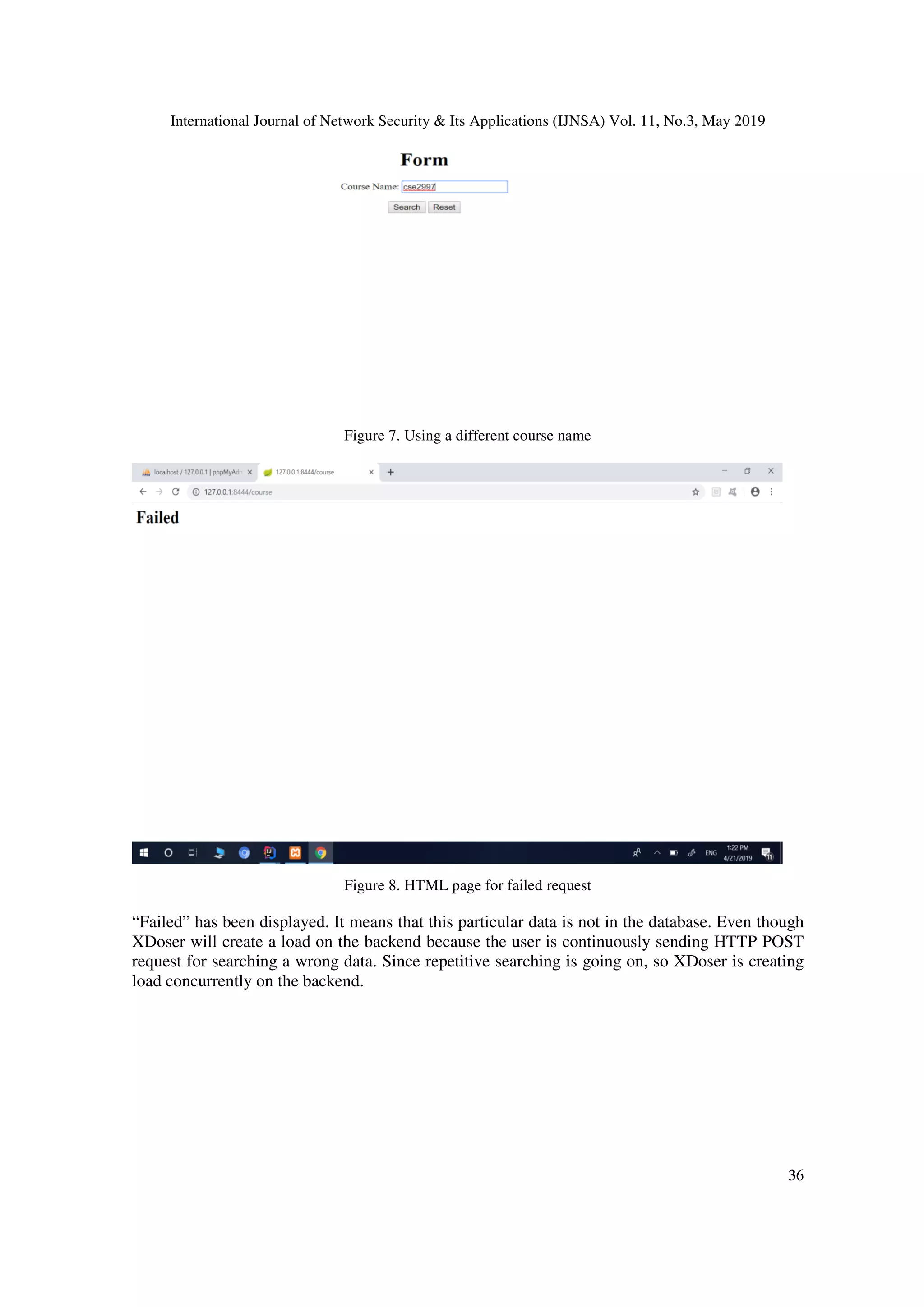 International Journal of Network Security & Its Applications (IJNSA) Vol. 11, No.3, May 2019
36
Figure 7. Using a different course name
Figure 8. HTML page for failed request
“Failed” has been displayed. It means that this particular data is not in the database. Even though
XDoser will create a load on the backend because the user is continuously sending HTTP POST
request for searching a wrong data. Since repetitive searching is going on, so XDoser is creating
load concurrently on the backend.
 