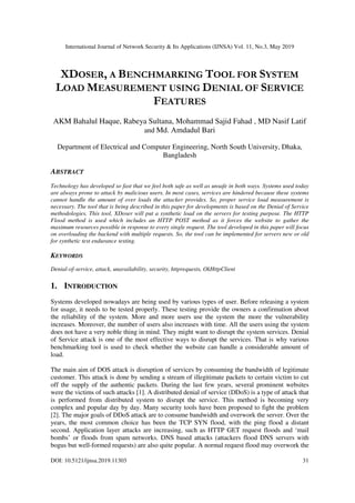 International Journal of Network Security & Its Applications (IJNSA) Vol. 11, No.3, May 2019
DOI: 10.5121/ijnsa.2019.11303 31
XDOSER, A BENCHMARKING TOOL FOR SYSTEM
LOAD MEASUREMENT USING DENIAL OF SERVICE
FEATURES
AKM Bahalul Haque, Rabeya Sultana, Mohammad Sajid Fahad , MD Nasif Latif
and Md. Amdadul Bari
Department of Electrical and Computer Engineering, North South University, Dhaka,
Bangladesh
ABSTRACT
Technology has developed so fast that we feel both safe as well as unsafe in both ways. Systems used today
are always prone to attack by malicious users. In most cases, services are hindered because these systems
cannot handle the amount of over loads the attacker provides. So, proper service load measurement is
necessary. The tool that is being described in this paper for developments is based on the Denial of Service
methodologies. This tool, XDoser will put a synthetic load on the servers for testing purpose. The HTTP
Flood method is used which includes an HTTP POST method as it forces the website to gather the
maximum resources possible in response to every single request. The tool developed in this paper will focus
on overloading the backend with multiple requests. So, the tool can be implemented for servers new or old
for synthetic test endurance testing.
KEYWORDS
Denial-of-service, attack, unavailability, security, httprequests, OkHttpClient
1. INTRODUCTION
Systems developed nowadays are being used by various types of user. Before releasing a system
for usage, it needs to be tested properly. These testing provide the owners a confirmation about
the reliability of the system. More and more users use the system the more the vulnerability
increases. Moreover, the number of users also increases with time. All the users using the system
does not have a very noble thing in mind. They might want to disrupt the system services. Denial
of Service attack is one of the most effective ways to disrupt the services. That is why various
benchmarking tool is used to check whether the website can handle a considerable amount of
load.
The main aim of DOS attack is disruption of services by consuming the bandwidth of legitimate
customer. This attack is done by sending a stream of illegitimate packets to certain victim to cut
off the supply of the authentic packets. During the last few years, several prominent websites
were the victims of such attacks [1]. A distributed denial of service (DDoS) is a type of attack that
is performed from distributed system to disrupt the service. This method is becoming very
complex and popular day by day. Many security tools have been proposed to fight the problem
[2]. The major goals of DDoS attack are to consume bandwidth and overwork the server. Over the
years, the most common choice has been the TCP SYN flood, with the ping flood a distant
second. Application layer attacks are increasing, such as HTTP GET request floods and ‘mail
bombs’ or floods from spam networks. DNS based attacks (attackers flood DNS servers with
bogus but well-formed requests) are also quite popular. A normal request flood may overwork the
 