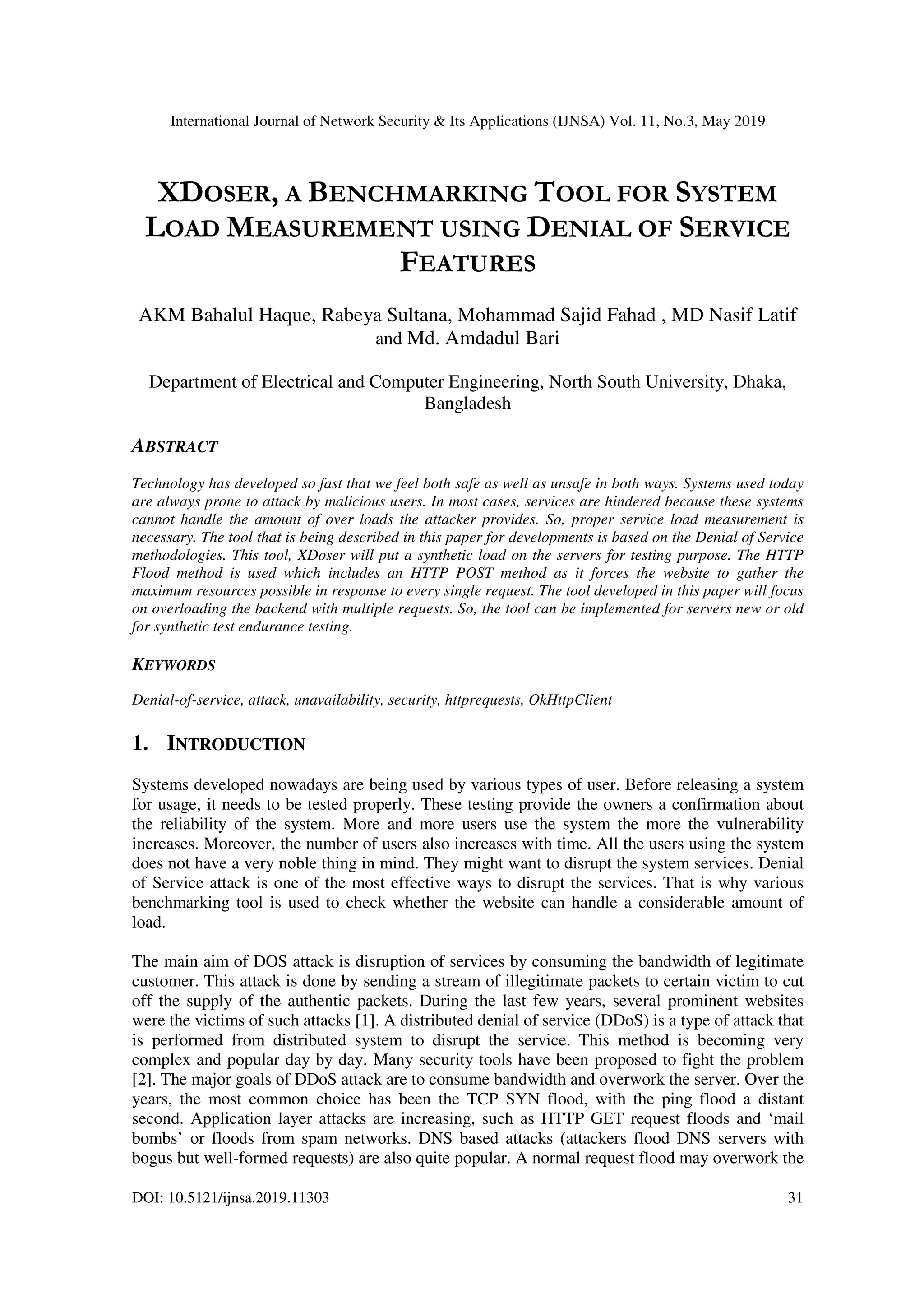 International Journal of Network Security & Its Applications (IJNSA) Vol. 11, No.3, May 2019
DOI: 10.5121/ijnsa.2019.11303 31
XDOSER, A BENCHMARKING TOOL FOR SYSTEM
LOAD MEASUREMENT USING DENIAL OF SERVICE
FEATURES
AKM Bahalul Haque, Rabeya Sultana, Mohammad Sajid Fahad , MD Nasif Latif
and Md. Amdadul Bari
Department of Electrical and Computer Engineering, North South University, Dhaka,
Bangladesh
ABSTRACT
Technology has developed so fast that we feel both safe as well as unsafe in both ways. Systems used today
are always prone to attack by malicious users. In most cases, services are hindered because these systems
cannot handle the amount of over loads the attacker provides. So, proper service load measurement is
necessary. The tool that is being described in this paper for developments is based on the Denial of Service
methodologies. This tool, XDoser will put a synthetic load on the servers for testing purpose. The HTTP
Flood method is used which includes an HTTP POST method as it forces the website to gather the
maximum resources possible in response to every single request. The tool developed in this paper will focus
on overloading the backend with multiple requests. So, the tool can be implemented for servers new or old
for synthetic test endurance testing.
KEYWORDS
Denial-of-service, attack, unavailability, security, httprequests, OkHttpClient
1. INTRODUCTION
Systems developed nowadays are being used by various types of user. Before releasing a system
for usage, it needs to be tested properly. These testing provide the owners a confirmation about
the reliability of the system. More and more users use the system the more the vulnerability
increases. Moreover, the number of users also increases with time. All the users using the system
does not have a very noble thing in mind. They might want to disrupt the system services. Denial
of Service attack is one of the most effective ways to disrupt the services. That is why various
benchmarking tool is used to check whether the website can handle a considerable amount of
load.
The main aim of DOS attack is disruption of services by consuming the bandwidth of legitimate
customer. This attack is done by sending a stream of illegitimate packets to certain victim to cut
off the supply of the authentic packets. During the last few years, several prominent websites
were the victims of such attacks [1]. A distributed denial of service (DDoS) is a type of attack that
is performed from distributed system to disrupt the service. This method is becoming very
complex and popular day by day. Many security tools have been proposed to fight the problem
[2]. The major goals of DDoS attack are to consume bandwidth and overwork the server. Over the
years, the most common choice has been the TCP SYN flood, with the ping flood a distant
second. Application layer attacks are increasing, such as HTTP GET request floods and ‘mail
bombs’ or floods from spam networks. DNS based attacks (attackers flood DNS servers with
bogus but well-formed requests) are also quite popular. A normal request flood may overwork the
 
