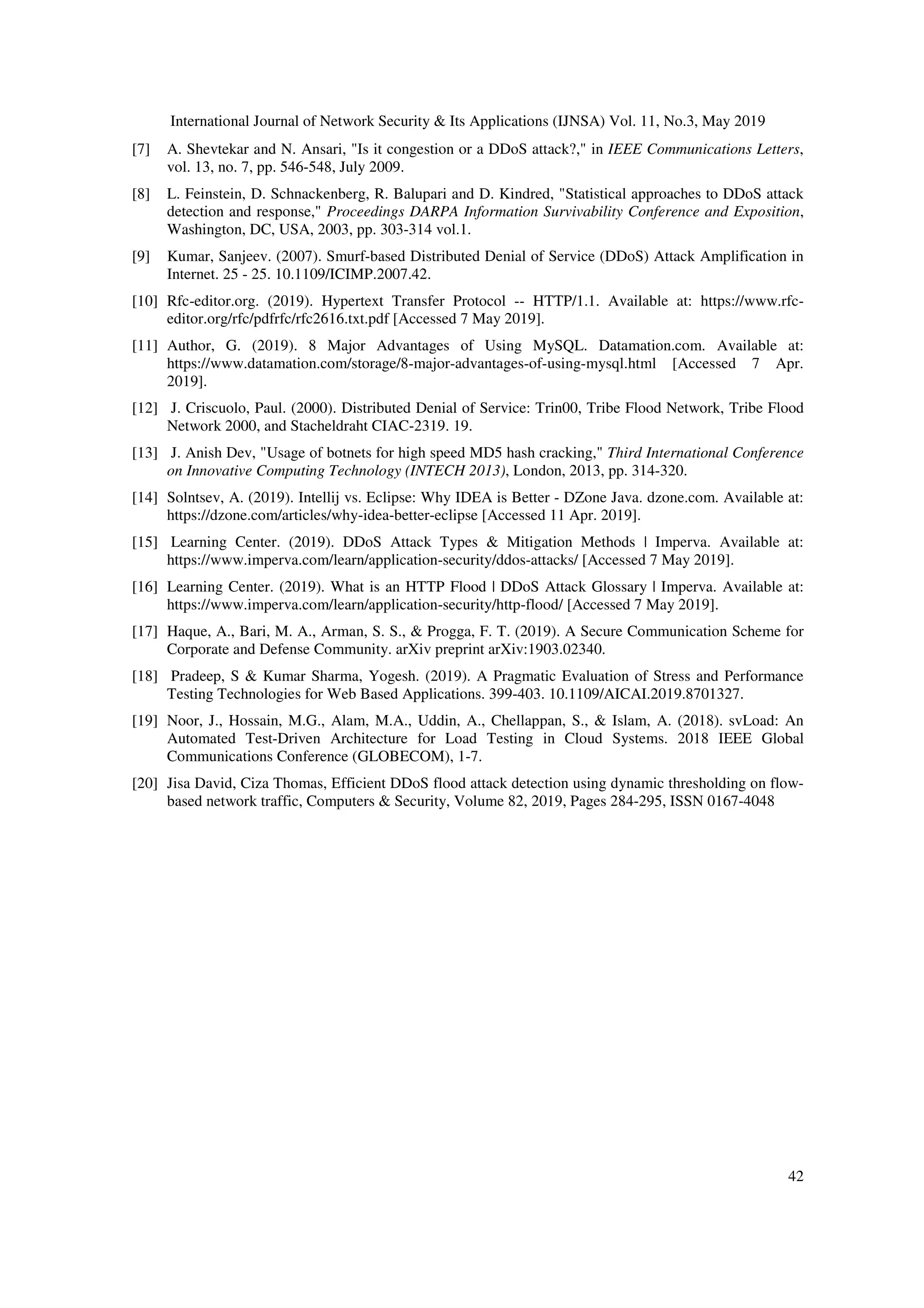 International Journal of Network Security & Its Applications (IJNSA) Vol. 11, No.3, May 2019
42
[7] A. Shevtekar and N. Ansari, "Is it congestion or a DDoS attack?," in IEEE Communications Letters,
vol. 13, no. 7, pp. 546-548, July 2009.
[8] L. Feinstein, D. Schnackenberg, R. Balupari and D. Kindred, "Statistical approaches to DDoS attack
detection and response," Proceedings DARPA Information Survivability Conference and Exposition,
Washington, DC, USA, 2003, pp. 303-314 vol.1.
[9] Kumar, Sanjeev. (2007). Smurf-based Distributed Denial of Service (DDoS) Attack Amplification in
Internet. 25 - 25. 10.1109/ICIMP.2007.42.
[10] Rfc-editor.org. (2019). Hypertext Transfer Protocol -- HTTP/1.1. Available at: https://www.rfc-
editor.org/rfc/pdfrfc/rfc2616.txt.pdf [Accessed 7 May 2019].
[11] Author, G. (2019). 8 Major Advantages of Using MySQL. Datamation.com. Available at:
https://www.datamation.com/storage/8-major-advantages-of-using-mysql.html [Accessed 7 Apr.
2019].
[12] J. Criscuolo, Paul. (2000). Distributed Denial of Service: Trin00, Tribe Flood Network, Tribe Flood
Network 2000, and Stacheldraht CIAC-2319. 19.
[13] J. Anish Dev, "Usage of botnets for high speed MD5 hash cracking," Third International Conference
on Innovative Computing Technology (INTECH 2013), London, 2013, pp. 314-320.
[14] Solntsev, A. (2019). Intellij vs. Eclipse: Why IDEA is Better - DZone Java. dzone.com. Available at:
https://dzone.com/articles/why-idea-better-eclipse [Accessed 11 Apr. 2019].
[15] Learning Center. (2019). DDoS Attack Types & Mitigation Methods | Imperva. Available at:
https://www.imperva.com/learn/application-security/ddos-attacks/ [Accessed 7 May 2019].
[16] Learning Center. (2019). What is an HTTP Flood | DDoS Attack Glossary | Imperva. Available at:
https://www.imperva.com/learn/application-security/http-flood/ [Accessed 7 May 2019].
[17] Haque, A., Bari, M. A., Arman, S. S., & Progga, F. T. (2019). A Secure Communication Scheme for
Corporate and Defense Community. arXiv preprint arXiv:1903.02340.
[18] Pradeep, S & Kumar Sharma, Yogesh. (2019). A Pragmatic Evaluation of Stress and Performance
Testing Technologies for Web Based Applications. 399-403. 10.1109/AICAI.2019.8701327.
[19] Noor, J., Hossain, M.G., Alam, M.A., Uddin, A., Chellappan, S., & Islam, A. (2018). svLoad: An
Automated Test-Driven Architecture for Load Testing in Cloud Systems. 2018 IEEE Global
Communications Conference (GLOBECOM), 1-7.
[20] Jisa David, Ciza Thomas, Efficient DDoS flood attack detection using dynamic thresholding on flow-
based network traffic, Computers & Security, Volume 82, 2019, Pages 284-295, ISSN 0167-4048
 