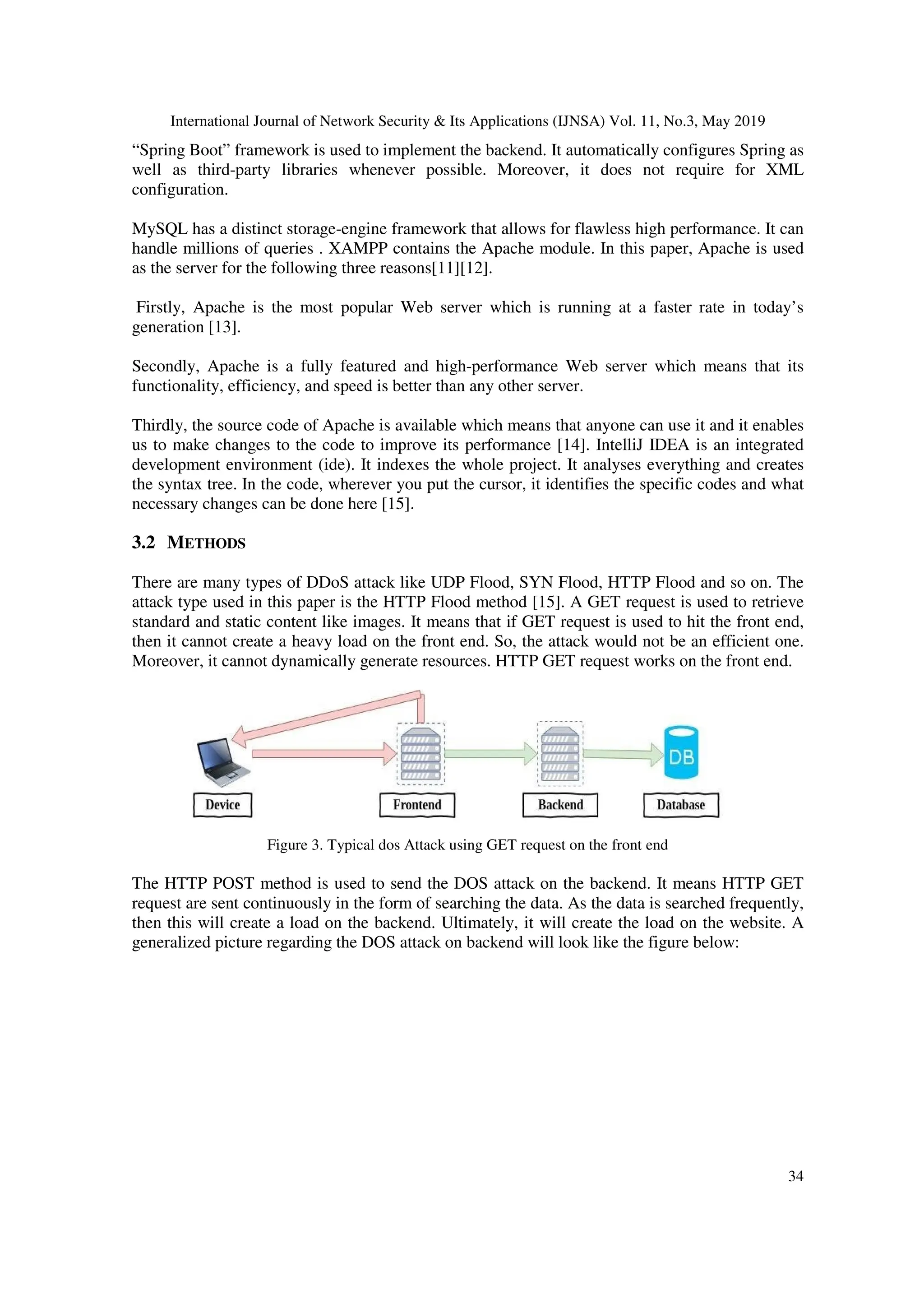 International Journal of Network Security & Its Applications (IJNSA) Vol. 11, No.3, May 2019
34
“Spring Boot” framework is used to implement the backend. It automatically configures Spring as
well as third-party libraries whenever possible. Moreover, it does not require for XML
configuration.
MySQL has a distinct storage-engine framework that allows for flawless high performance. It can
handle millions of queries . XAMPP contains the Apache module. In this paper, Apache is used
as the server for the following three reasons[11][12].
Firstly, Apache is the most popular Web server which is running at a faster rate in today’s
generation [13].
Secondly, Apache is a fully featured and high-performance Web server which means that its
functionality, efficiency, and speed is better than any other server.
Thirdly, the source code of Apache is available which means that anyone can use it and it enables
us to make changes to the code to improve its performance [14]. IntelliJ IDEA is an integrated
development environment (ide). It indexes the whole project. It analyses everything and creates
the syntax tree. In the code, wherever you put the cursor, it identifies the specific codes and what
necessary changes can be done here [15].
3.2 METHODS
There are many types of DDoS attack like UDP Flood, SYN Flood, HTTP Flood and so on. The
attack type used in this paper is the HTTP Flood method [15]. A GET request is used to retrieve
standard and static content like images. It means that if GET request is used to hit the front end,
then it cannot create a heavy load on the front end. So, the attack would not be an efficient one.
Moreover, it cannot dynamically generate resources. HTTP GET request works on the front end.
Figure 3. Typical dos Attack using GET request on the front end
The HTTP POST method is used to send the DOS attack on the backend. It means HTTP GET
request are sent continuously in the form of searching the data. As the data is searched frequently,
then this will create a load on the backend. Ultimately, it will create the load on the website. A
generalized picture regarding the DOS attack on backend will look like the figure below:
 