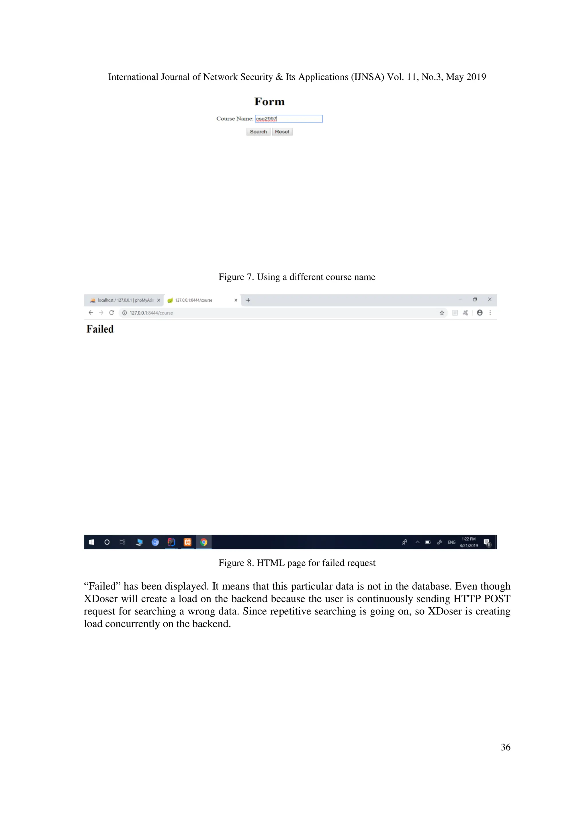 International Journal of Network Security & Its Applications (IJNSA) Vol. 11, No.3, May 2019
36
Figure 7. Using a different course name
Figure 8. HTML page for failed request
“Failed” has been displayed. It means that this particular data is not in the database. Even though
XDoser will create a load on the backend because the user is continuously sending HTTP POST
request for searching a wrong data. Since repetitive searching is going on, so XDoser is creating
load concurrently on the backend.
 