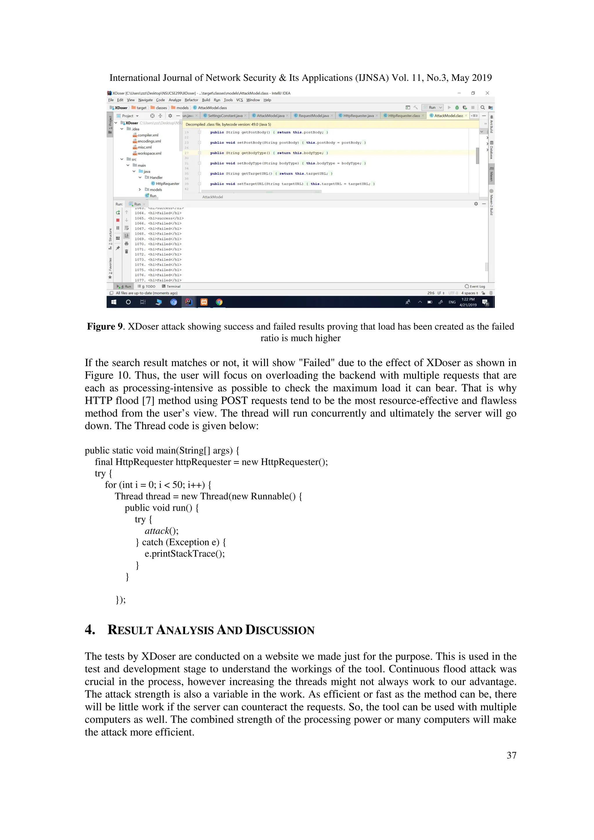 International Journal of Network Security & Its Applications (IJNSA) Vol. 11, No.3, May 2019
37
Figure 9. XDoser attack showing success and failed results proving that load has been created as the failed
ratio is much higher
If the search result matches or not, it will show "Failed" due to the effect of XDoser as shown in
Figure 10. Thus, the user will focus on overloading the backend with multiple requests that are
each as processing-intensive as possible to check the maximum load it can bear. That is why
HTTP flood [7] method using POST requests tend to be the most resource-effective and flawless
method from the user’s view. The thread will run concurrently and ultimately the server will go
down. The Thread code is given below:
public static void main(String[] args) {
final HttpRequester httpRequester = new HttpRequester();
try {
for (int i = 0; i < 50; i++) {
Thread thread = new Thread(new Runnable() {
public void run() {
try {
attack();
} catch (Exception e) {
e.printStackTrace();
}
}
});
4. RESULT ANALYSIS AND DISCUSSION
The tests by XDoser are conducted on a website we made just for the purpose. This is used in the
test and development stage to understand the workings of the tool. Continuous flood attack was
crucial in the process, however increasing the threads might not always work to our advantage.
The attack strength is also a variable in the work. As efficient or fast as the method can be, there
will be little work if the server can counteract the requests. So, the tool can be used with multiple
computers as well. The combined strength of the processing power or many computers will make
the attack more efficient.
 