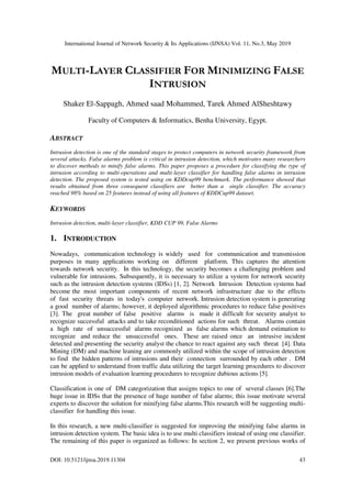 International Journal of Network Security & Its Applications (IJNSA) Vol. 11, No.3, May 2019
DOI: 10.5121/ijnsa.2019.11304 43
MULTI-LAYER CLASSIFIER FOR MINIMIZING FALSE
INTRUSION
Shaker El-Sappagh, Ahmed saad Mohammed, Tarek Ahmed AlSheshtawy
Faculty of Computers & Informatics, Benha University, Egypt.
ABSTRACT
Intrusion detection is one of the standard stages to protect computers in network security framework from
several attacks. False alarms problem is critical in intrusion detection, which motivates many researchers
to discover methods to minify false alarms. This paper proposes a procedure for classifying the type of
intrusion according to multi-operations and multi-layer classifier for handling false alarms in intrusion
detection. The proposed system is tested using on KDDcup99 benchmark. The performance showed that
results obtained from three consequent classifiers are better than a single classifier. The accuracy
reached 98% based on 25 features instead of using all features of KDDCup99 dataset.
KEYWORDS
Intrusion detection, multi-layer classifier, KDD CUP 99, False Alarms
1. INTRODUCTION
Nowadays, communication technology is widely used for communication and transmission
purposes in many applications working on different platform. This captures the attention
towards network security. In this technology, the security becomes a challenging problem and
vulnerable for intrusions. Subsequently, it is necessary to utilize a system for network security
such as the intrusion detection systems (IDSs) [1, 2]. Network Intrusion Detection systems had
become the most important components of recent network infrastructure due to the effects
of fast security threats in today's computer network. Intrusion detection system is generating
a good number of alarms; however, it deployed algorithmic procedures to reduce false positives
[3]. The great number of false positive alarms is made it difficult for security analyst to
recognize successful attacks and to take reconditioned actions for such threat. Alarms contain
a high rate of unsuccessful alarms recognized as false alarms which demand estimation to
recognize and reduce the unsuccessful ones. These are raised once an intrusive incident
detected and presenting the security analyst the chance to react against any such threat [4]. Data
Mining (DM) and machine leaning are commonly utilized within the scope of intrusion detection
to find the hidden patterns of intrusions and their connection surrounded by each other . DM
can be applied to understand from traffic data utilizing the target learning procedures to discover
intrusion models of evaluation learning procedures to recognize dubious actions [5].
Classification is one of DM categorization that assigns topics to one of several classes [6].The
huge issue in IDSs that the presence of huge number of false alarms; this issue motivate several
experts to discover the solution for minifying false alarms.This research will be suggesting multi-
classifier for handling this issue.
In this research, a new multi-classifier is suggested for improving the minifying false alarms in
intrusion detection system. The basic idea is to use multi classifiers instead of using one classifier.
The remaining of this paper is organized as follows: In section 2, we present previous works of
 