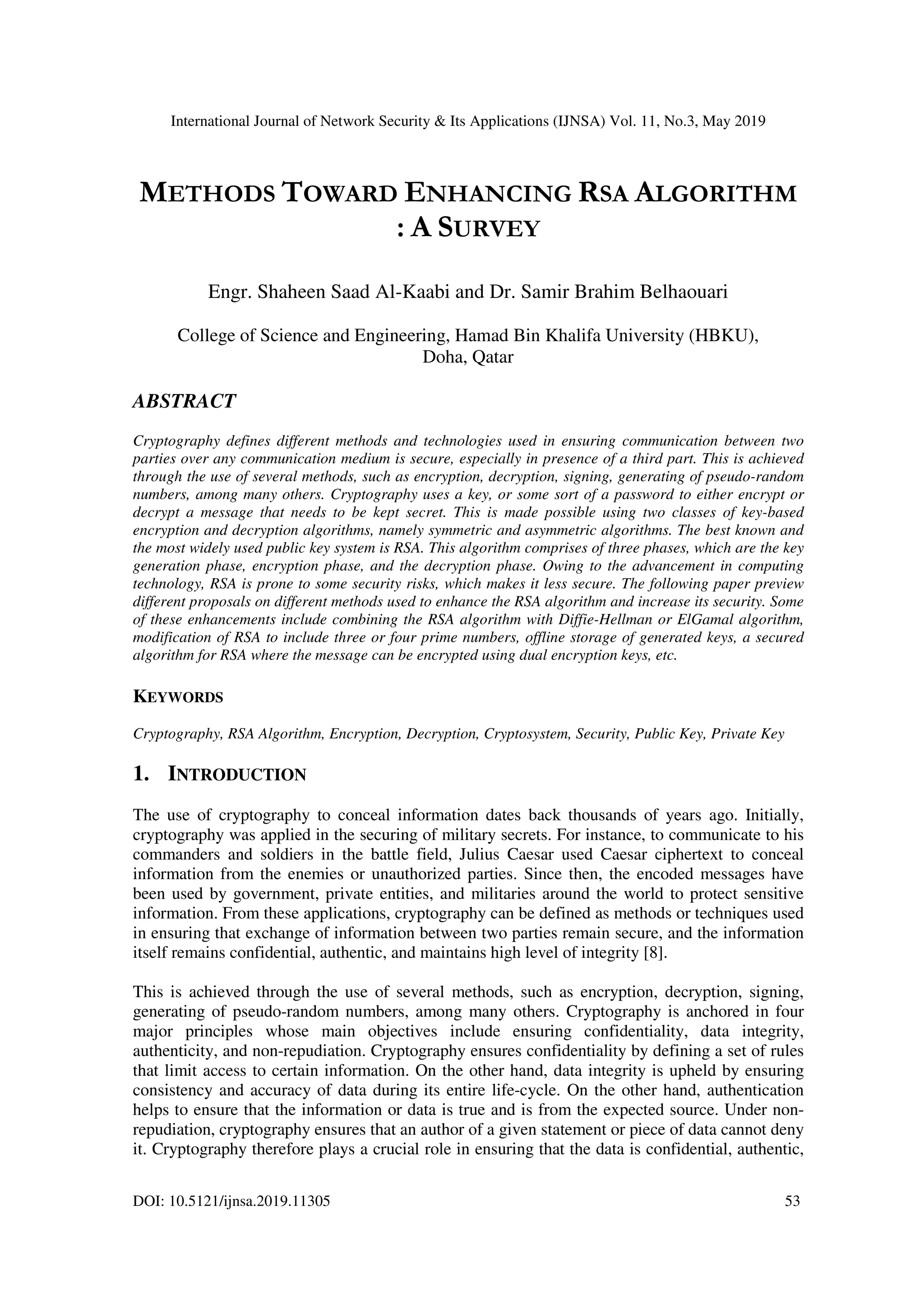International Journal of Network Security & Its Applications (IJNSA) Vol. 11, No.3, May 2019 DOI: 10.5121/ijnsa.2019.11305 53 METHODS TOWARD ENHANCING RSA ALGORITHM : A SURVEY Engr. Shaheen Saad Al-Kaabi and Dr. Samir Brahim Belhaouari College of Science and Engineering, Hamad Bin Khalifa University (HBKU), Doha, Qatar ABSTRACT Cryptography defines different methods and technologies used in ensuring communication between two parties over any communication medium is secure, especially in presence of a third part. This is achieved through the use of several methods, such as encryption, decryption, signing, generating of pseudo-random numbers, among many others. Cryptography uses a key, or some sort of a password to either encrypt or decrypt a message that needs to be kept secret. This is made possible using two classes of key-based encryption and decryption algorithms, namely symmetric and asymmetric algorithms. The best known and the most widely used public key system is RSA. This algorithm comprises of three phases, which are the key generation phase, encryption phase, and the decryption phase. Owing to the advancement in computing technology, RSA is prone to some security risks, which makes it less secure. The following paper preview different proposals on different methods used to enhance the RSA algorithm and increase its security. Some of these enhancements include combining the RSA algorithm with Diffie-Hellman or ElGamal algorithm, modification of RSA to include three or four prime numbers, offline storage of generated keys, a secured algorithm for RSA where the message can be encrypted using dual encryption keys, etc. KEYWORDS Cryptography, RSA Algorithm, Encryption, Decryption, Cryptosystem, Security, Public Key, Private Key 1. INTRODUCTION The use of cryptography to conceal information dates back thousands of years ago. Initially, cryptography was applied in the securing of military secrets. For instance, to communicate to his commanders and soldiers in the battle field, Julius Caesar used Caesar ciphertext to conceal information from the enemies or unauthorized parties. Since then, the encoded messages have been used by government, private entities, and militaries around the world to protect sensitive information. From these applications, cryptography can be defined as methods or techniques used in ensuring that exchange of information between two parties remain secure, and the information itself remains confidential, authentic, and maintains high level of integrity [8]. This is achieved through the use of several methods, such as encryption, decryption, signing, generating of pseudo-random numbers, among many others. Cryptography is anchored in four major principles whose main objectives include ensuring confidentiality, data integrity, authenticity, and non-repudiation. Cryptography ensures confidentiality by defining a set of rules that limit access to certain information. On the other hand, data integrity is upheld by ensuring consistency and accuracy of data during its entire life-cycle. On the other hand, authentication helps to ensure that the information or data is true and is from the expected source. Under non- repudiation, cryptography ensures that an author of a given statement or piece of data cannot deny it. Cryptography therefore plays a crucial role in ensuring that the data is confidential, authentic, 