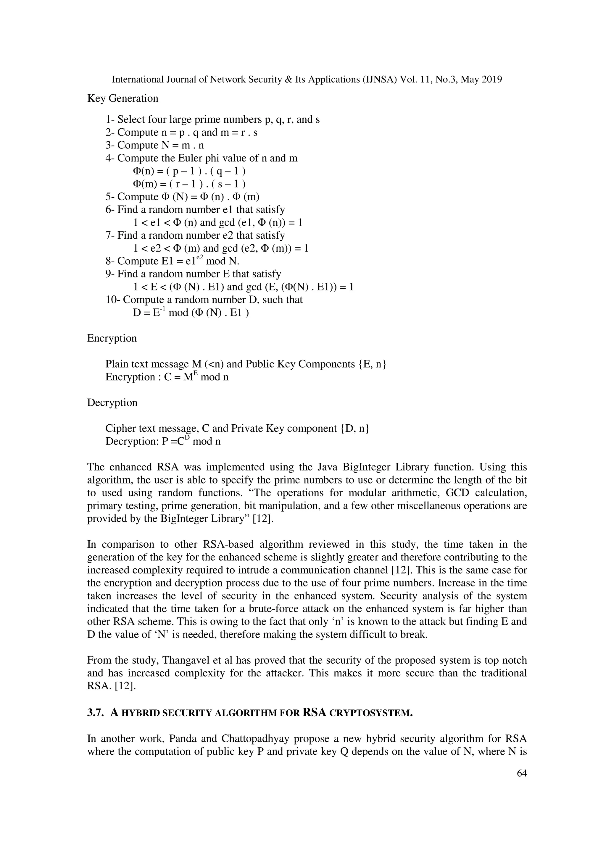 International Journal of Network Security & Its Applications (IJNSA) Vol. 11, No.3, May 2019 64 Key Generation 1- Select four large prime numbers p, q, r, and s 2- Compute n = p . q and m = r . s 3- Compute N = m . n 4- Compute the Euler phi value of n and m Φ(n) = ( p – 1 ) . ( q – 1 ) Φ(m) = ( r – 1 ) . ( s – 1 ) 5- Compute Φ (N) = Φ (n) . Φ (m) 6- Find a random number e1 that satisfy 1 < e1 < Φ (n) and gcd (e1, Φ (n)) = 1 7- Find a random number e2 that satisfy 1 < e2 < Φ (m) and gcd (e2, Φ (m)) = 1 8- Compute E1 = e1e2 mod N. 9- Find a random number E that satisfy 1 < E < (Φ (N) . E1) and gcd (E, (Φ(N) . E1)) = 1 10- Compute a random number D, such that D = E-1 mod (Φ (N) . E1 ) Encryption Plain text message M (<n) and Public Key Components {E, n} Encryption : C = ME mod n Decryption Cipher text message, C and Private Key component {D, n} Decryption: P =CD mod n The enhanced RSA was implemented using the Java BigInteger Library function. Using this algorithm, the user is able to specify the prime numbers to use or determine the length of the bit to used using random functions. “The operations for modular arithmetic, GCD calculation, primary testing, prime generation, bit manipulation, and a few other miscellaneous operations are provided by the BigInteger Library” [12]. In comparison to other RSA-based algorithm reviewed in this study, the time taken in the generation of the key for the enhanced scheme is slightly greater and therefore contributing to the increased complexity required to intrude a communication channel [12]. This is the same case for the encryption and decryption process due to the use of four prime numbers. Increase in the time taken increases the level of security in the enhanced system. Security analysis of the system indicated that the time taken for a brute-force attack on the enhanced system is far higher than other RSA scheme. This is owing to the fact that only ‘n’ is known to the attack but finding E and D the value of ‘N’ is needed, therefore making the system difficult to break. From the study, Thangavel et al has proved that the security of the proposed system is top notch and has increased complexity for the attacker. This makes it more secure than the traditional RSA. [12]. 3.7. A HYBRID SECURITY ALGORITHM FOR RSA CRYPTOSYSTEM. In another work, Panda and Chattopadhyay propose a new hybrid security algorithm for RSA where the computation of public key P and private key Q depends on the value of N, where N is 