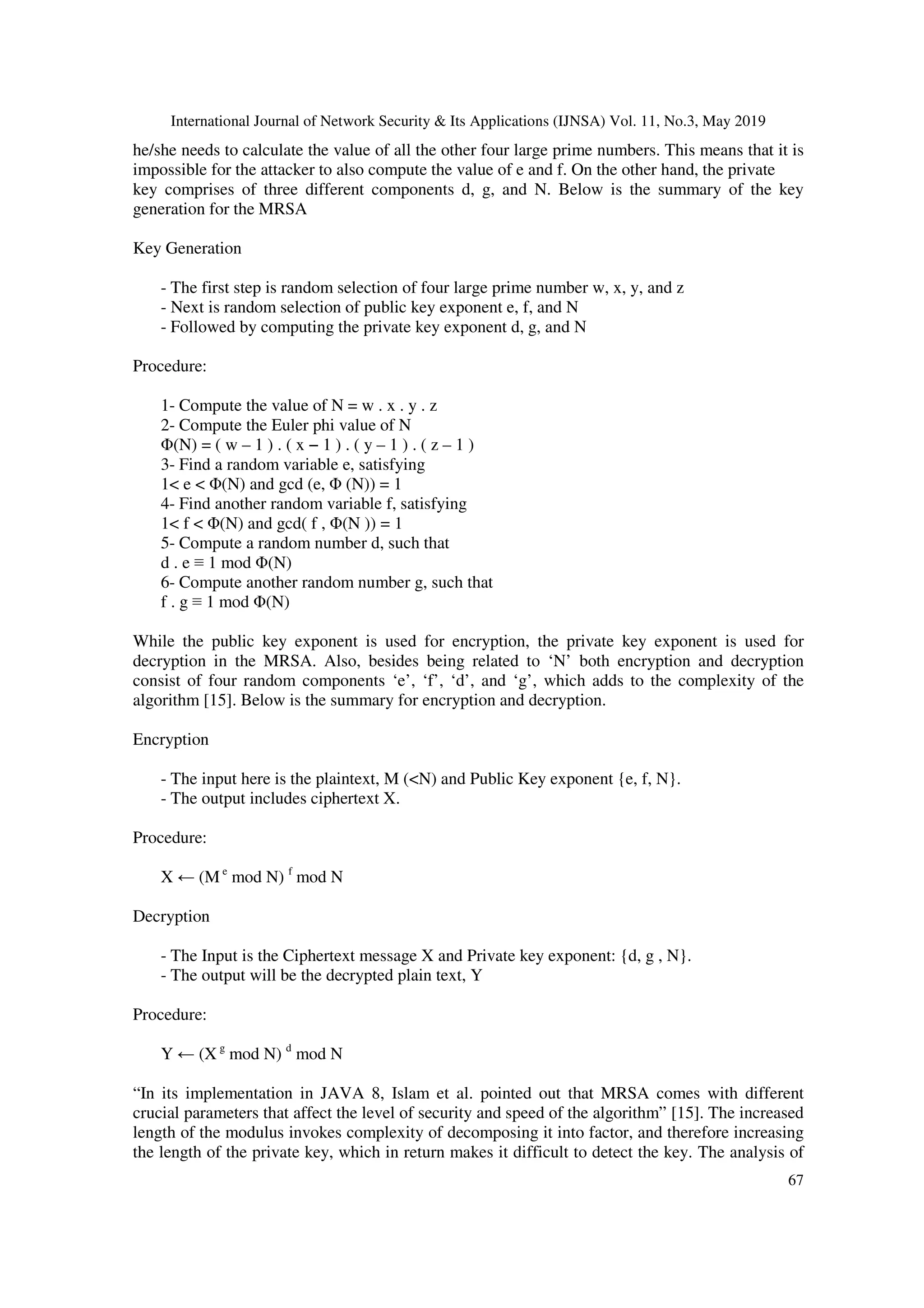 International Journal of Network Security & Its Applications (IJNSA) Vol. 11, No.3, May 2019 67 he/she needs to calculate the value of all the other four large prime numbers. This means that it is impossible for the attacker to also compute the value of e and f. On the other hand, the private key comprises of three different components d, g, and N. Below is the summary of the key generation for the MRSA Key Generation - The first step is random selection of four large prime number w, x, y, and z - Next is random selection of public key exponent e, f, and N - Followed by computing the private key exponent d, g, and N Procedure: 1- Compute the value of N = w . x . y . z 2- Compute the Euler phi value of N Φ(N) = ( w – 1 ) . ( x − 1 ) . ( y – 1 ) . ( z – 1 ) 3- Find a random variable e, satisfying 1< e < Φ(N) and gcd (e, Φ (N)) = 1 4- Find another random variable f, satisfying 1< f < Φ(N) and gcd( f , Φ(N )) = 1 5- Compute a random number d, such that d . e ≡ 1 mod Φ(N) 6- Compute another random number g, such that f . g ≡ 1 mod Φ(N) While the public key exponent is used for encryption, the private key exponent is used for decryption in the MRSA. Also, besides being related to ‘N’ both encryption and decryption consist of four random components ‘e’, ‘f’, ‘d’, and ‘g’, which adds to the complexity of the algorithm [15]. Below is the summary for encryption and decryption. Encryption - The input here is the plaintext, M (<N) and Public Key exponent {e, f, N}. - The output includes ciphertext X. Procedure: X ← (M e mod N) f mod N Decryption - The Input is the Ciphertext message X and Private key exponent: {d, g , N}. - The output will be the decrypted plain text, Y Procedure: Y ← (X g mod N) d mod N “In its implementation in JAVA 8, Islam et al. pointed out that MRSA comes with different crucial parameters that affect the level of security and speed of the algorithm” [15]. The increased length of the modulus invokes complexity of decomposing it into factor, and therefore increasing the length of the private key, which in return makes it difficult to detect the key. The analysis of 